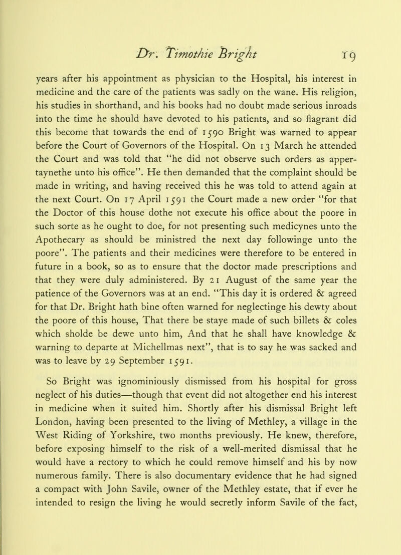 years after his appointment as physician to the Hospital, his interest in medicine and the care of the patients was sadly on the wane. His religion, his studies in shorthand, and his books had no doubt made serious inroads into the time he should have devoted to his patients, and so flagrant did this become that towards the end of 1590 Bright was warned to appear before the Court of Governors of the Hospital. On 13 March he attended the Court and was told that he did not observe such orders as apper- taynethe unto his office. He then demanded that the complaint should be made in writing, and having received this he was told to attend again at the next Court. On 17 April 1591 the Court made a new order for that the Doctor of this house dothe not execute his office about the poore in such sorte as he ought to doe, for not presenting such medicynes unto the Apothecary as should be ministred the next day followinge unto the poore. The patients and their medicines were therefore to be entered in future in a book, so as to ensure that the doctor made prescriptions and that they were duly administered. By 21 August of the same year the patience of the Governors was at an end. This day it is ordered & agreed for that Dr. Bright hath bine often warned for neglectinge his dewty about the poore of this house, That there be staye made of such billets & coles which sholde be dewe unto him, And that he shall have knowledge & warning to departe at Michellmas next, that is to say he was sacked and was to leave by 29 September 1591. So Bright was ignominiously dismissed from his hospital for gross neglect of his duties—though that event did not altogether end his interest in medicine when it suited him. Shortly after his dismissal Bright left London, having been presented to the living of Methley, a village in the West Riding of Yorkshire, two months previously. He knew, therefore, before exposing himself to the risk of a well-merited dismissal that he would have a rectory to which he could remove himself and his by now numerous family. There is also documentary evidence that he had signed a compact with John Savile, owner of the Methley estate, that if ever he intended to resign the living he would secretly inform Savile of the fact,