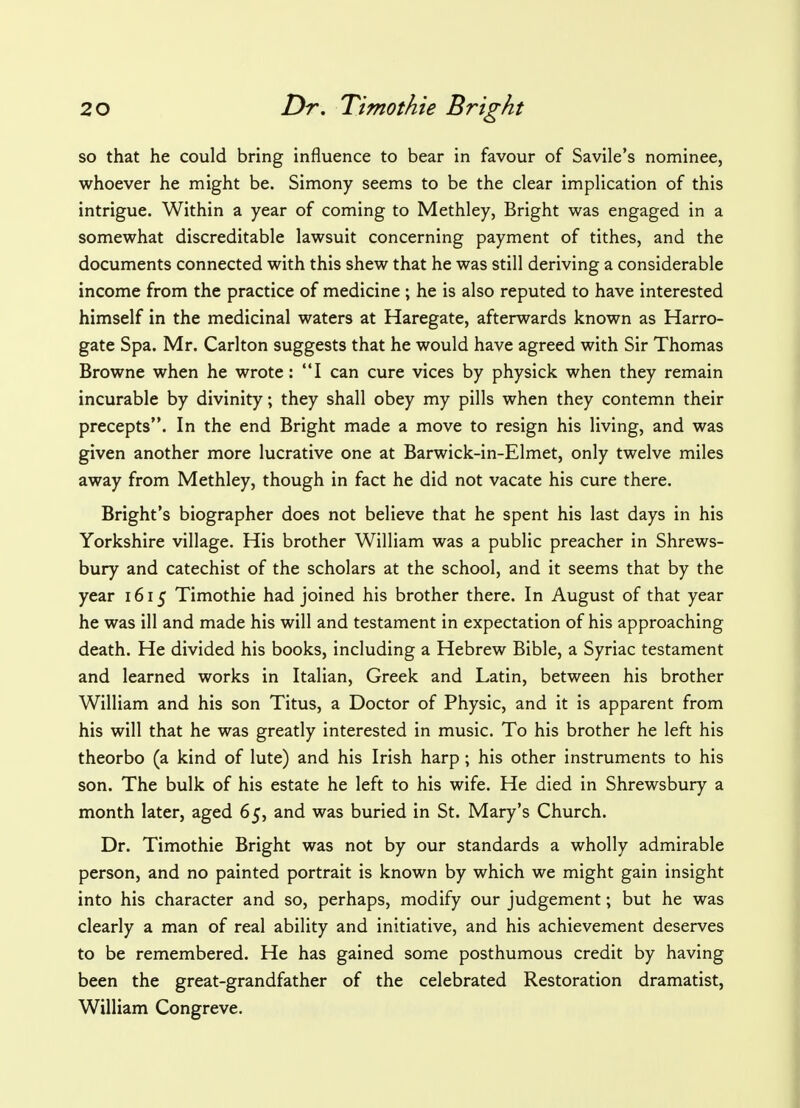 so that he could bring influence to bear in favour of Savile's nominee, whoever he might be. Simony seems to be the clear implication of this intrigue. Within a year of coming to Methley, Bright was engaged in a somewhat discreditable lawsuit concerning payment of tithes, and the documents connected with this shew that he was still deriving a considerable income from the practice of medicine ; he is also reputed to have interested himself in the medicinal waters at Haregate, afterwards known as Harro- gate Spa. Mr. Carlton suggests that he would have agreed with Sir Thomas Browne when he wrote: I can cure vices by physick when they remain incurable by divinity; they shall obey my pills when they contemn their precepts. In the end Bright made a move to resign his living, and was given another more lucrative one at Barwick-in-Elmet, only twelve miles away from Methley, though in fact he did not vacate his cure there. Bright's biographer does not believe that he spent his last days in his Yorkshire village. His brother William was a public preacher in Shrews- bury and catechist of the scholars at the school, and it seems that by the year 1615 Timothie had joined his brother there. In August of that year he was ill and made his will and testament in expectation of his approaching death. He divided his books, including a Hebrew Bible, a Syriac testament and learned works in Italian, Greek and Latin, between his brother William and his son Titus, a Doctor of Physic, and it is apparent from his will that he was greatly interested in music. To his brother he left his theorbo (a kind of lute) and his Irish harp; his other instruments to his son. The bulk of his estate he left to his wife. He died in Shrewsbury a month later, aged 65, and was buried in St. Mary's Church. Dr. Timothie Bright was not by our standards a wholly admirable person, and no painted portrait is known by which we might gain insight into his character and so, perhaps, modify our judgement; but he was clearly a man of real ability and initiative, and his achievement deserves to be remembered. He has gained some posthumous credit by having been the great-grandfather of the celebrated Restoration dramatist, William Congreve.