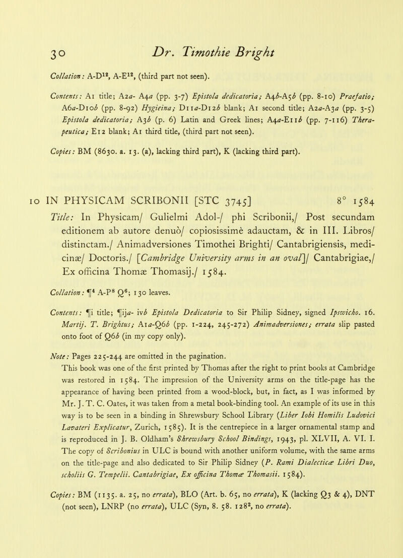 Collation: A-D12, A-E12, (third part not seen). Contents: Ai title; A2<7- k^a (pp. 3-7) Epistola dedicatoria; k.\b-k^b (pp. 8-10) Praefatio; A6a-D\ob (pp. 8-92) Hygieina; Dn<z-Di2^ blank; Ai second title; Aza-h^a (pp. 3-5) Epistola dedicatoria; A^b (p. 6) Latin and Greek lines; A4<z-En^ (pp. 7-116) Thera- peutica; E12 blank; Ai third title, (third part not seen). Copies: BM (8630. a. 13. (a), lacking third part), K (lacking third part). 10 IN PHYSICAM SCRIBONII [STC 3745] 8° 1584 Title: In Physicam/ Gulielmi Adol-/ phi Scribonii,/ Post secundam editionem ab autore denuo/ copiosissime adauctam, & in III. Libros/ distinctam./ Animadversiones Timothei Brighti/ Cantabrigiensis, medi- cinae/ Doctoris./ [Cambridge University arms in an ovaf]j Cantabrigiae,/ Ex officina Thomas Thomasij./ 1584. Collation: ^f4 A-P8 Q6; 130 leaves. Contents: ^fi title; ^fij«- ivb Epistola Dedicatoria to Sir Philip Sidney, signed Ipswich. 16. Martij. T. Brightus; Ai<7-Q6^ (pp. 1-224, 245-272) Animadversiones; errata slip pasted onto foot of Q6b (in my copy only). Note: Pages 225-244 are omitted in the pagination. This book was one of the first printed by Thomas after the right to print books at Cambridge was restored in 1584. The impression of the University arms on the title-page has the appearance of having been printed from a wood-block, but, in fact, as I was informed by Mr. J. T. C. Oates, it was taken from a metal book-binding tool. An example of its use in this way is to be seen in a binding in Shrewsbury School Library {Liber lobi Homilis Ludovici Lavateri Explicatur, Zurich, 1585). It is the centrepiece in a larger ornamental stamp and is reproduced in J. B. Oldham's Shrewsbury School Bindings, 1943, pi. XLVII, A. VI. I. The copy of Scribonius in ULC is bound with another uniform volume, with the same arms on the title-page and also dedicated to Sir Philip Sidney (P. Rami Dialectics Libri Duo, scholiis G. Tempelii. Cantabrigiae, Ex officina Thomes Thomasii. 1584). Copies: BM (1135. a. 25, no errata), BLO (Art. b. 65, no errata), K (lacking Qj & 4), DNT (not seen), LNRP (no errata), ULC (Syn, 8. 58. 1282, no errata).
