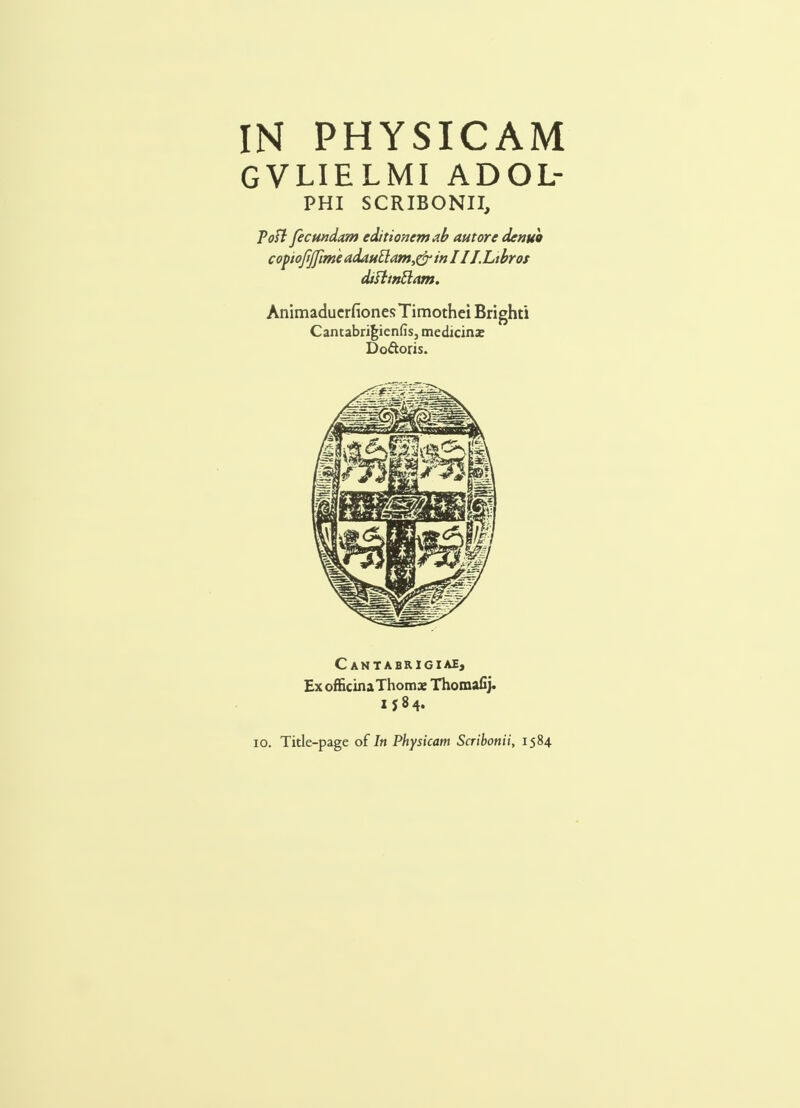 GVLIELMI ADOL- PHI SCRIBONII, Pofl ficundam editionemab autore denuo copiojtjfime adauttam,&in 11 J. Libros difltnttam. AnimaduerfionesTimothei Brighti Cantabrigienfis, medicina: Doftoris. C ANTABRIGIAE, ExofficinaThomx Thomafij. I $84. 10. Title-page of In Physicam Scribonii, 1584