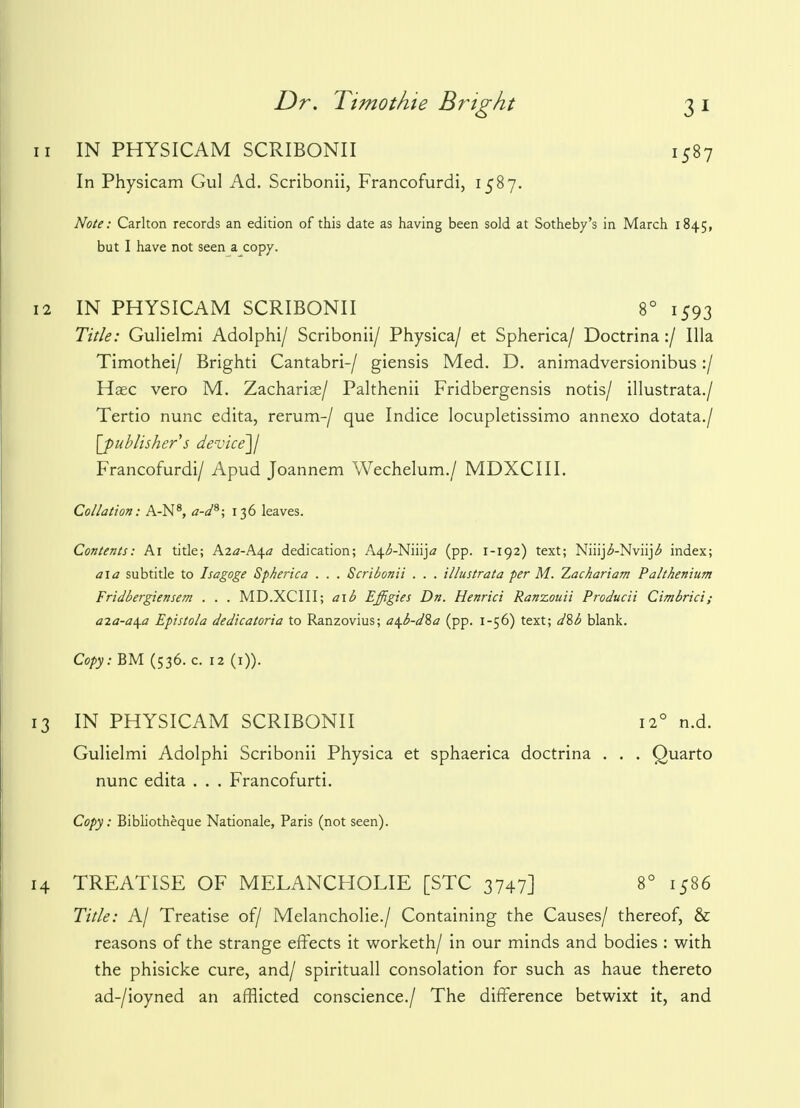 n IN PHYSICAM SCRIBONII 1587 In Physicam Gul Ad. Scribonii, Francofurdi, 1587. Note: Carlton records an edition of this date as having been sold at Sotheby's in March 1845, but I have not seen a copy. 12 IN PHYSICAM SCRIBONII 8° 1593 Title: Gulielmi Adolphi/ Scribonii/ Physica/ et Spherica/ Doctrina:/ Ilia Timothei/ Brighti Cantabri-/ giensis Med. D. animadversionibus:/ Haec vero M. Zachariae/ Palthenii Fridbergensis notis/ illustrata./ Tertio nunc edita, rerum-/ que Indice locupletissimo annexo dotata./ [publisher s device]/ Francofurdi/ Apud Joannem Wechelum./ MDXCIII. Collation: A-N8, a-ds; 136 leaves. Contents: Ai title; Aza-h./\.a dedication; A^-Niiija (pp. 1-192) text; Niiij^-Nviij^ index; a\a subtitle to Isagoge Spherica . . . Scribonii . . . illustrata per M. Zachariam Paltkenium Fridbergiensem . . . MD.XCIII; a\b Effigies Dn. Henrici Ranzouii Producii Cimbrici; a%a-a\a Epistola dedicatoria to Ranzovius; a\b-d%a (pp. 1-56) text; dSb blank. Copy: BM (536. c. 12 (1)). 13 IN PHYSICAM SCRIBONII 12° n.d. Gulielmi Adolphi Scribonii Physica et sphaerica doctrina . . . Quarto nunc edita . . . Francofurti. Copy: Bibliotheque Nationale, Paris (not seen). 14 TREATISE OF MELANCHOLIE [STC 3747] 8° 1586 Title: A/ Treatise of/ Melancholic/ Containing the Causes/ thereof, & reasons of the strange effects it worketh/ in our minds and bodies : with the phisicke cure, and/ spirituall consolation for such as haue thereto ad-/ioyned an afflicted conscience./ The difference betwixt it, and