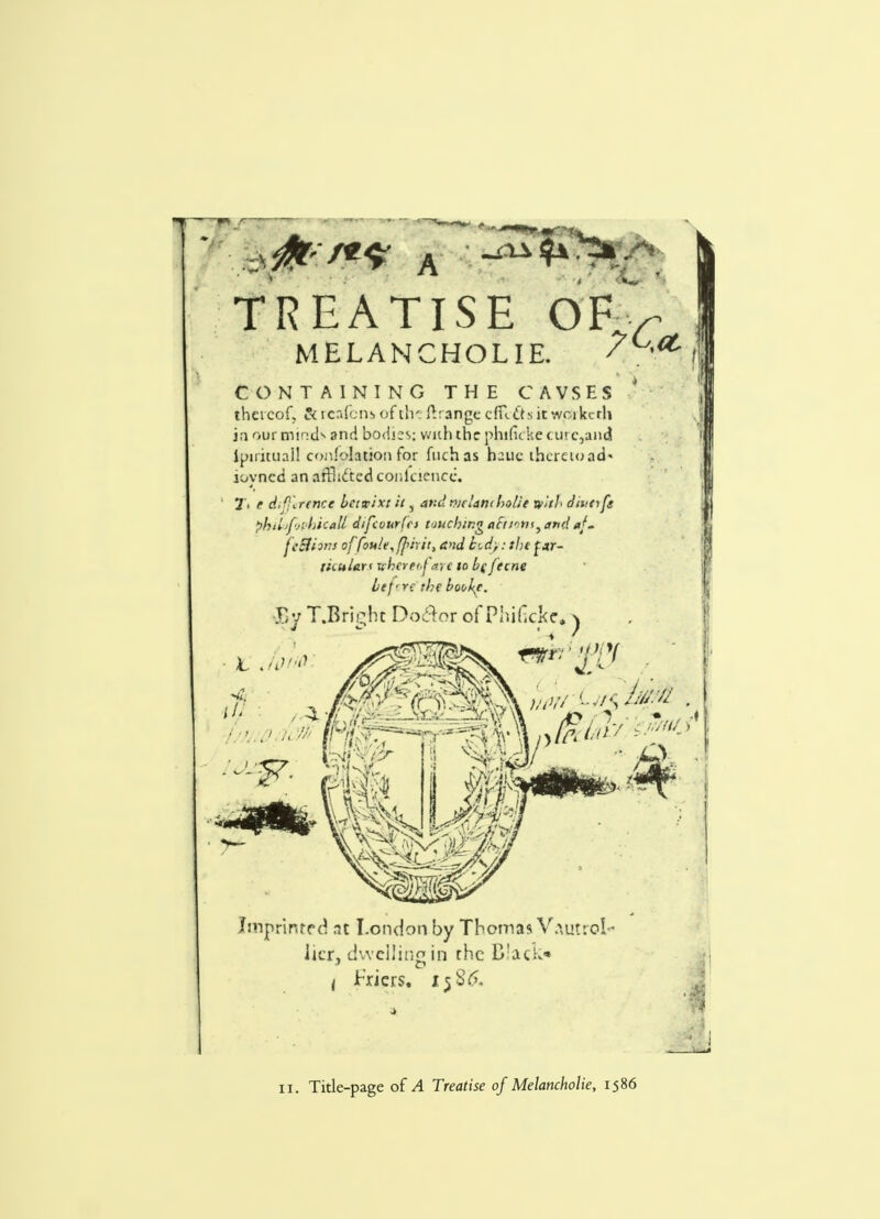 a ^ TREATISE OF MELANCHOLIE. '?C<t CONTAINING THE CAVSES thereof, fitrcafcm of th- ftrange cfUtrsit wcikcrh in our minds and bodies; with the phifuke c.urc,aiid lpirituail conflation for ftichas hauc thereto ad« ioyncd an afBiftcdconfcienee. 1'> t difference betwixt it, and mriant holie with ditto fs philjfj'Jikall difcourfti touchingttt~ttonsyand*f~ feShm offon!e,f]>irit, a>td bid;: the f *r- tiiuian whereof arc to be fecne bef'Tc the bookf. Try T.Bric,ht Do&or of Phificke, ^ Ljfi Imprinted at London by Thoma* V.M>t:oI ■ licr, dwelling!!! the Black* < triers, Ij85. 11. Title-page of A Treatise of Melancholie, 1586