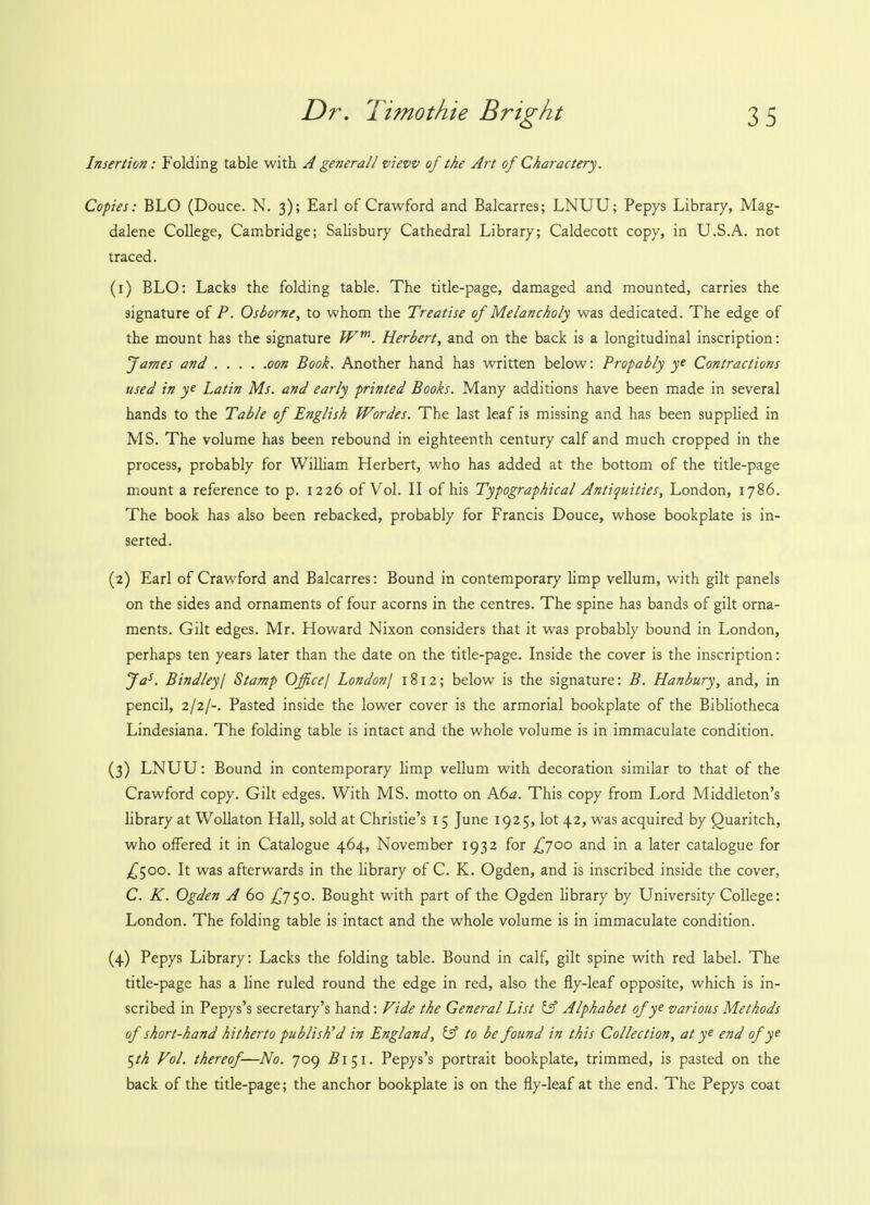 Insertion: Folding table with A general! view of the Art of Charactery. Copies: BLO (Douce. N. 3); Earl of Crawford and Balcarres; LNUU; Pepys Library, Mag- dalene College, Cambridge; Salisbury Cathedral Library; Caldecott copy, in U.S.A. not traced. (1) BLO: Lacks the folding table. The title-page, damaged and mounted, carries the signature of P. Osborne, to whom the Treatise of Melancholy was dedicated. The edge of the mount has the signature Wm. Herbert, and on the back is a longitudinal inscription: James and oon Book. Another hand has written below: Propably ye Contractions used in ye Latin Ms. and early printed Books. Many additions have been made in several hands to the Table of English Wordes. The last leaf is missing and has been supplied in MS. The volume has been rebound in eighteenth century calf and much cropped in the process, probably for William Herbert, who has added at the bottom of the title-page mount a reference to p. 1226 of Vol. II of his Typographical Antiquities, London, 1786. The book has also been rebacked, probably for Francis Douce, whose bookplate is in- serted. (2) Earl of Crawford and Balcarres: Bound in contemporary limp vellum, with gilt panels on the sides and ornaments of four acorns in the centres. The spine has bands of gilt orna- ments. Gilt edges. Mr. Howard Nixon considers that it was probably bound in London, perhaps ten years later than the date on the title-page. Inside the cover is the inscription: Jas. Bindley I Stamp Office/ London/ 1812; below is the signature: B. Hanbury, and, in pencil, 2/2/-. Pasted inside the lower cover is the armorial bookplate of the Bibliotheca Lindesiana. The folding table is intact and the whole volume is in immaculate condition. (3) LNUU: Bound in contemporary limp vellum with decoration similar to that of the Crawford copy. Gilt edges. With MS. motto on A6a. This copy from Lord Middleton's library at Wollaton Hall, sold at Christie's 15 June 1925, lot 42, was acquired by Quaritch, who offered it in Catalogue 464, November 1932 for £700 and in a later catalogue for £500. It was afterwards in the library of C. K. Ogden, and is inscribed inside the cover, C. K. Ogden A 60 £750. Bought with part of the Ogden library by University College: London. The folding table is intact and the whole volume is in immaculate condition. (4) Pepys Library: Lacks the folding table. Bound in calf, gilt spine with red label. The title-page has a line ruled round the edge in red, also the fly-leaf opposite, which is in- scribed in Pepys's secretary's hand: Fide the General List y Alphabet of ye various Methods of short-hand hitherto publish'd in England, iff to be found in this Collection, at ye end of ye $th Vol. thereof—No. 709 ^151. Pepys's portrait bookplate, trimmed, is pasted on the back of the title-page; the anchor bookplate is on the fly-leaf at the end. The Pepys coat