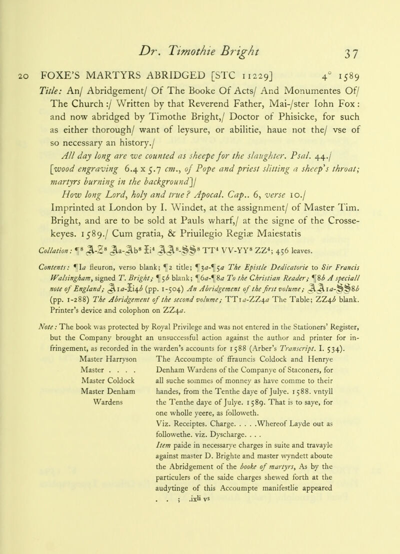 FOXE'S MARTYRS ABRIDGED [STC 11229] 40 1589 Title: An/ Abridgement/ Of The Booke Of Acts/ And Monumentes Of/ The Church :/ Written by that Reverend Father, Mai-/ster Iohn Fox : and now abridged by Timothe Bright,/ Doctor of Phisicke, for such as either thorough/ want of leysure, or abilitie, haue not the/ vse of so necessary an history./ All day long are we counted as sheepe for the slaughter. Psal. 44./ [wood engraving 6.4 x 5.7 cm., of Pope and priest slitting a sheep's throat; martyrs burning in the background]/ How long Lord, holy and true? Apocal. Cap.. 6, verse 10./ Imprinted at London by I. Windet, at the assignment/ of Master Tim. Bright, and are to be sold at Pauls wharf,/ at the signe of the Crosse- keyes. 1589./ Cum gratia, & Priuilegio Regiae Maiestatis Collation: X ^-E8 JU-Jlb8 B4 .JlJl8-^§8 TT4 VV-YY8 ZZ4; 456 leaves. Contents: *\\a fleuron, verso blank; ^2 title; ^[3rf-^[5<z The Epistle Dedicatorie to Sir Francis Walsingham, signed T. Bright,- ^5^ blank; ^6<z-^8* To the Christian Reader; *^%b A special/ note of England; (Jlia-Ii^ (pp. 1-504) An Abridgement of the first volume; Q3k\a-^%%b (pp. 1-288) The Abridgement of the second volume; TT\a-X7,\a The Table; TJL\b blank. Printer's device and colophon on ZZ4#. Note: The book w as protected by Royal Privilege and was not entered in the Stationers' Register, but the Company brought an unsuccessful action against the author and printer for in- fringement, as recorded in the warden's accounts for 1588 (Arber's Transcript. I. 534). Master Harryson The Accoumpte of fFrauncis Coldock and Henrye Master .... Denham Wardens of the Companye of Staconers, for Master Coldock all suche sommes of monney as have comme to their Master Denham handes, from the Tenthe daye of Julye. 1588. vntyll Wardens the Tenthe daye of Julye. 1589. That is to saye, for one wholle yeere, as followeth. Viz. Receiptes. Charge Whereof Layde out as followethe. viz. Dyscharge. . . . Item paide in necessarye charges in suite and travayle against master D. Brighte and master wyndett aboute the Abridgement of the booke of martyrs, As by the particulers of the saide charges shewed forth at the audytinge of this Accoumpte manifestlie appeared . . ; .ixli vs
