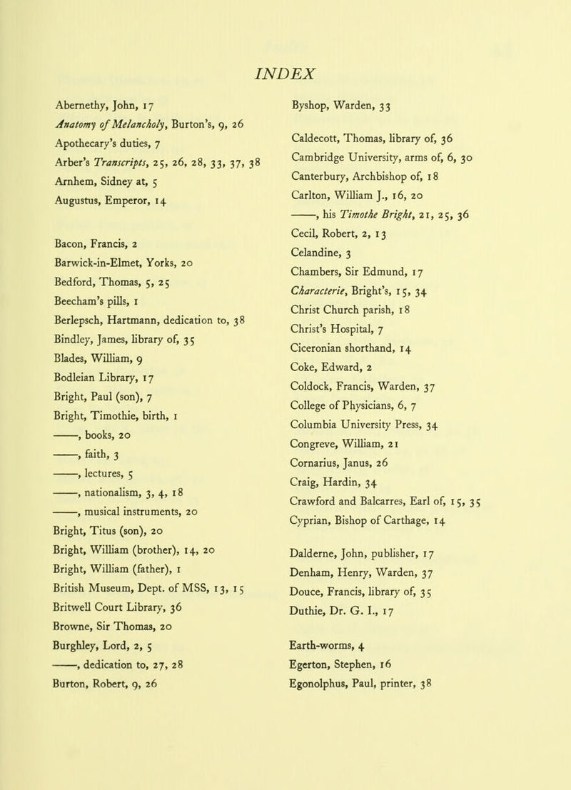 INDEX Abernethy, John, 17 Anatomy of Melancholy, Burton's, 9, 26 Apothecary's duties, 7 Arber's Transcripts, 25, 26, 28, 33, 37, 38 Arnhem, Sidney at, 5 Augustus, Emperor, 14 Bacon, Francis, 2 Barwick-in-Elmet, Yorks, 20 Bedford, Thomas, 5, 25 Beecham's pills, 1 Berlepsch, Hartmann, dedication to, 38 Bindley, James, library of, 3 5 Blades, William, 9 Bodleian Library, 17 Bright, Paul (son), 7 Bright, Timothie, birth, 1 , books, 20 , faith, 3 , lectures, 5 , nationalism, 3, 4, 18 , musical instruments, 20 Bright, Titus (son), 20 Bright, William (brother), 14, 20 Bright, William (father), 1 British Museum, Dept. of MSS, 13, 15 Britwell Court Library, 36 Browne, Sir Thomas, 20 Burghley, Lord, 2, 5 , dedication to, 27, 28 Burton, Robert, 9, 26 Byshop, Warden, 33 Caldecott, Thomas, library of, 36 Cambridge University, arms of, 6, 30 Canterbury, Archbishop of, 18 Carlton, William J., 16, 20 , his Timothe Bright, 21, 25, 36 Cecil, Robert, 2, 13 Celandine, 3 Chambers, Sir Edmund, 17 Characterie, Bright's, 15, 34 Christ Church parish, 18 Christ's Hospital, 7 Ciceronian shorthand, 14 Coke, Edward, 2 Coldock, Francis, Warden, 37 College of Physicians, 6, 7 Columbia University Press, 34 Congreve, William, 21 Cornarius, Janus, 26 Craig, Hardin, 34 Crawford and Balcarres, Earl of, 15, 35 Cyprian, Bishop of Carthage, 14 Dalderne, John, publisher, 17 Denham, Henry, Warden, 37 Douce, Francis, library of, 3 5 Duthie, Dr. G. I., 17 Earth-worms, 4 Egerton, Stephen, 16 Egonolphus, Paul, printer, 38