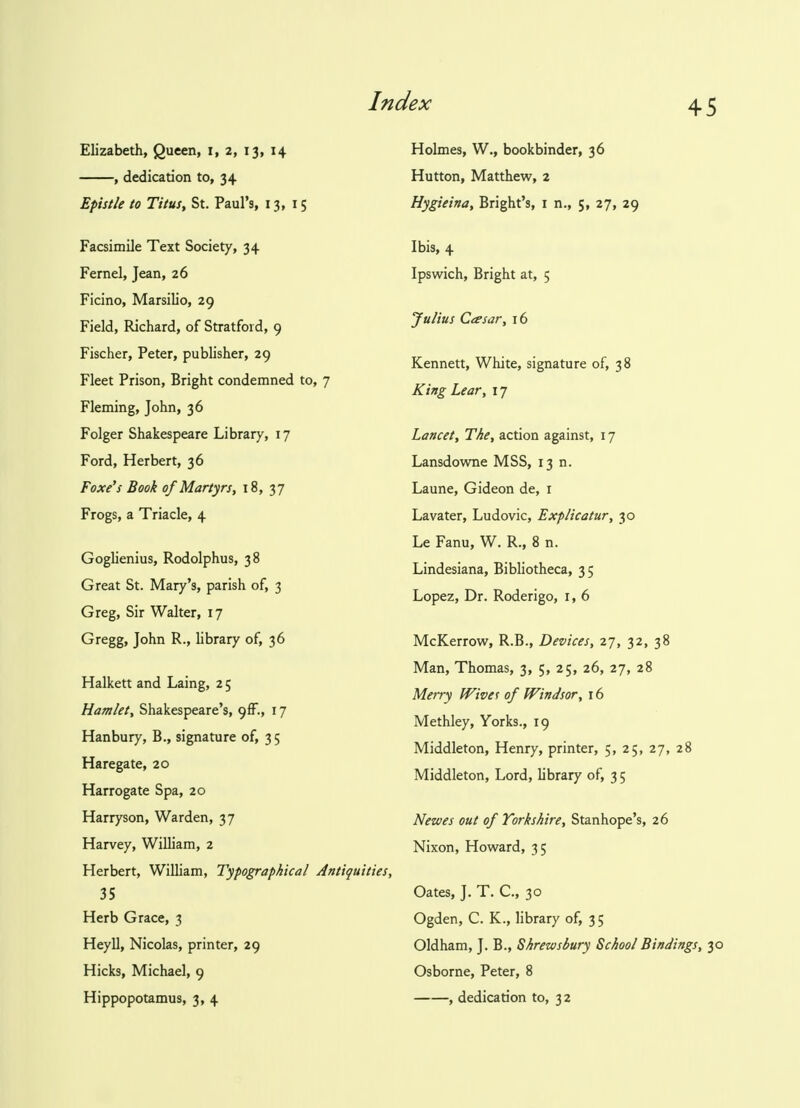 Elizabeth, Queen, i, 2, 13, 14 , dedication to, 34 Epistle to Titus, St. Paul's, 13,15 Facsimile Text Society, 34 Fernel, Jean, 26 Ficino, Marsilio, 29 Field, Richard, of Stratford, 9 Fischer, Peter, publisher, 29 Fleet Prison, Bright condemned to, 7 Fleming, John, 36 Folger Shakespeare Library, 17 Ford, Herbert, 36 Foxe's Book of Martyrs, 18, 37 Frogs, a Triacle, 4 Goglienius, Rodolphus, 38 Great St. Mary's, parish of, 3 Greg, Sir Walter, 17 Gregg, John R., library of, 36 Halkett and Laing, 2 5 Hamlet, Shakespeare's, <)(F., 17 Hanbury, B., signature of, 3 5 Haregate, 20 Harrogate Spa, 20 Harryson, Warden, 37 Harvey, William, 2 Herbert, William, Typographical Antiquities, 35 Herb Grace, 3 Heyll, Nicolas, printer, 29 Hicks, Michael, 9 Hippopotamus, 3, 4 Holmes, W., bookbinder, 36 Hutton, Matthew, 2 Hygieina, Bright's, 1 n., 5, 27, 29 Ibis, 4 Ipswich, Bright at, 5 Julius Casar, 16 Kennett, White, signature of, 38 King Lear, 17 Lancet, The, action against, 17 Lansdowne MSS, 13 n. Laune, Gideon de, 1 Lavater, Ludovic, Explicatur, 30 Le Fanu, W. R., 8 n. Lindesiana, Bibliotheca, 3 5 Lopez, Dr. Roderigo, r, 6 McKerrow, R.B., Devices, 27, 32, 38 Man, Thomas, 3, 5, 25, 26, 27, 28 Merry Wives of Windsor, 16 Methley, Yorks., 19 Middleton, Henry, printer, 5, 25, 27, 28 Middleton, Lord, library of, 3 5 Newes out of Yorkshire, Stanhope's, 26 Nixon, Howard, 35 Oates, J. T. C, 30 Ogden, C. K., library of, 35 Oldham, J. B., Shrewsbury School Bindings, 30 Osborne, Peter, 8 , dedication to, 32