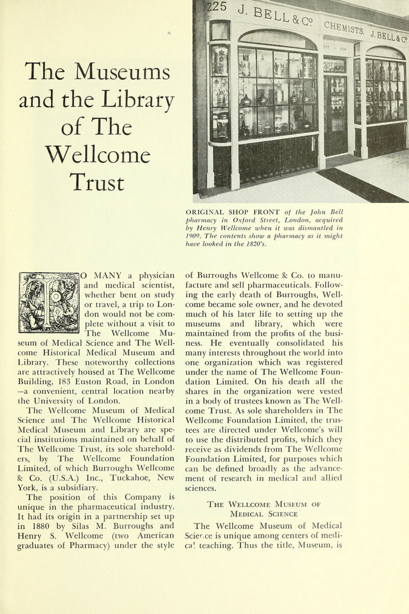 The Museums and the Library of The Wellcome Trust O MANY a physician and medical scientist, whether bent on study or travel, a trip to Lon- don would not be com- plete without a visit to The Wellcome Mu- seum of Medical Science and The Well- come Historical Medical Museum and Library. These noteworthy collections are attractively housed at The Wellcome Building, 183 Euston Road, in London —a convenient, central location nearby the University of London. The Wellcome Museum of Medical Science and The Wellcome Historical Medical Museum and Library are spe- cial institutions maintained on behalf of The Wellcome Trust, its sole sharehold- ers, by The Wellcome Foundation Limited, of which Burroughs Wellcome & Co. (U.S.A.) Inc., Tuckahoe, New York, is a subsidiary. The position of this Company is unique in the pharmaceutical industry. It had its origin in a partnership set up in 1880 by Silas M. Burroughs and Henry S. Wellcome (two American graduates of Pharmacy) under the style ORIGINAL SHOP FRONT of the John Bell pharmacy in Oxford Street, London, acquired by Henry Wellcome when it was dismantled in 1909. The contents show a pharmacy as it might have looked in the 1820's. of Burroughs Wellcome & Co. to manu- facture and sell pharmaceuticals. Follow- ing the early death of Burroughs, Well- come became sole owner, and he devoted much of his later life to setting up the museums and library, which were maintained from the profits of the busi- ness. He eventually consolidated his many interests throughout the world into one organization which was registered under the name of The Wellcome Foun- dation Limited. On his death all the shares in the organization were vested in a body of trustees known as The Well- come Trust. As sole shareholders in The Wellcome Foundation Limited, the trus- tees are directed under Wellcome's will to use the distributed profits, which they receive as dividends from The Wellcome Foundation Limited, for purposes which can be defined broadly as the advance- ment of research in medical and allied sciences. The Wellcome Museum of Medical Science The Wellcome Museum of Medical Science is unique among centers of medi- cal teaching. Thus the title, Museum, is