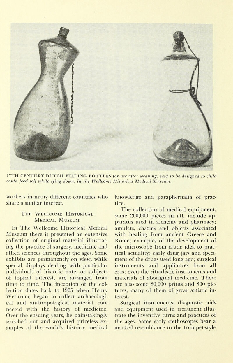 17TH CENTURY DUTCH FEEDING BOTTLES for use after weaning. Said to be designed so child could feed self while lying down. In the Wellcome Historical Medical Museum. workers in many different countries who share a similar interest. The Wellcome Historical Medical Museum In The Wellcome Historical Medical Museum there is presented an extensive collection of original material illustrat- ing the practice of surgery, medicine and allied sciences throughout the ages. Some exhibits are permanently on view, while special displays dealing with particular individuals of historic note, or subjects of topical interest, are arranged from time to time. The inception of the col- lection dates back to 1905 when Henry Wellcome began to collect archaeologi- cal and anthropological material con- nected with the history of medicine. Over the ensuing years, he painstakingly searched out and acquired priceless ex- amples of the world's historic medical knowledge and paraphernalia of prac- tice. The collection of medical equipment, some 200,000 pieces in all, include ap- paratus used in alchemy and pharmacy; amulets, charms and objects associated with healing from ancient Greece and Rome; examples of the development of the microscope from crude idea to prac- tical actuality; early drug jars and speci- mens of the drugs used long ago; surgical instruments and appliances from all eras; even the ritualistic instruments and materials of aboriginal medicine. There are also some 80,000 prints and 800 pic- tures, many of them of great artistic in- terest. Surgical instruments, diagnostic aids and equipment used in treatment illus- trate the inventive turns and practices of the ages. Some early stethoscopes bear a marked resemblance to the trumpet-style