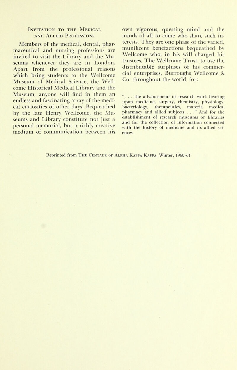 Invitation to the Medical and Allied Professions Members of the medical, dental, phar- maceutical and nursing professions are invited to visit the Library and the Mu- seums whenever they are in London. Apart from the professional reasons which bring students to the Wellcome Museum of Medical Science, the Well- come Historical Medical Library and the Museum, anyone will find in them an endless and fascinating array of the medi- cal curiosities of other days. Bequeathed by the late Henry Wellcome, the Mu- seums and Library constitute not just a personal memorial, but a richly creative medium of communication between his own vigorous, questing mind and the minds of all to come who share such in- terests. They are one phase of the varied, munificent benefactions bequeathed by Wellcome who, in his will charged his trustees, The Wellcome Trust, to use the distributable surpluses of his commer- cial enterprises, Burroughs Wellcome 8c Co. throughout the world, for: . . . the advancement of research work bearing upon medicine, surgery, chemistry, physiology, bacteriology, therapeutics, materia medica, pharmacy and allied subjects . . . And for the establishment of research museums or libraries and for the collection of information connected with the history of medicine and its allied sci- ences. Reprinted from The Centaur of Alpha Kappa Kappa, Winter, 1960-61