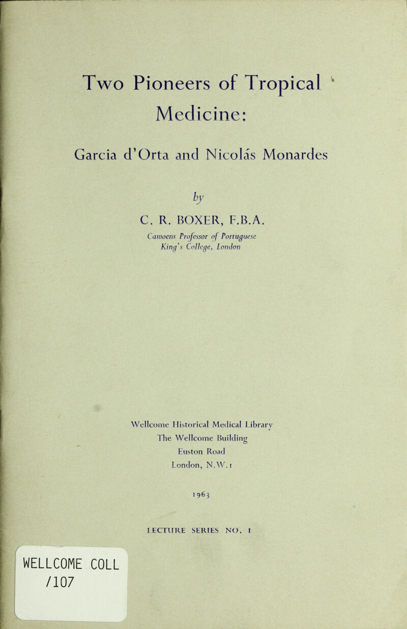 Two Pioneers of Tropical Medicine: Garcia d'Orta and Nicolas Monardes C. R. BOXER, F.B.A Camoens Professor of Portuguese King's College, London Wellcome Historical Medical Library The Wellcome Building Euston Road London, N.W.i 1963 I WEL WELLCOME COLL /107 LECTURE SERIES NO. I