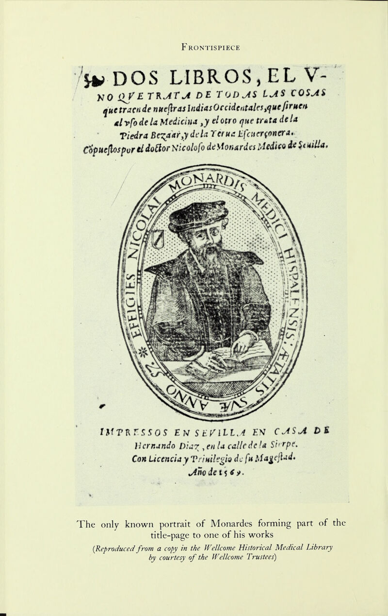 Frontispiece DOS LIBROS , EL V- NO i>/£ TKjifjt DE TODjtS IU$ €0$A$ que tram de nuchas indiasOcdden$aks^uefirt$m . tlvfodcU Medkim ,y elotro que tr*t& dela Viedra Bc^aar.ydck Tcnta Efat crooner a < Ciptiefbspvr itdoftorNicolofo detfontrdes Medico it $<*UU. ttfTKZSSOS EN SEVUl.A EN C AS A t>t Hernando Diar , en la calk de!« S'n rpc. Con LkmclayVnmkgk de fit Ma^ejlud* The only known portrait of Monardes forming part of the title-page to one of his works (Reproducedfrom a copy in the Wellcome Historical Medical Library by courtesy of the Wellcome Trustees)