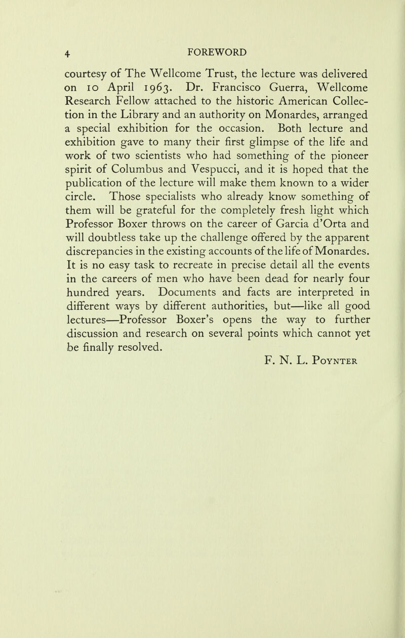 courtesy of The Wellcome Trust, the lecture was delivered on 10 April 1963. Dr. Francisco Guerra, Wellcome Research Fellow attached to the historic American Collec- tion in the Library and an authority on Monardes, arranged a special exhibition for the occasion. Both lecture and exhibition gave to many their first glimpse of the life and work of two scientists who had something of the pioneer spirit of Columbus and Vespucci, and it is hoped that the publication of the lecture will make them known to a wider circle. Those specialists who already know something of them will be grateful for the completely fresh light which Professor Boxer throws on the career of Garcia d'Orta and will doubtless take up the challenge offered by the apparent discrepancies in the existing accounts of the life of Monardes. It is no easy task to recreate in precise detail all the events in the careers of men who have been dead for nearly four hundred years. Documents and facts are interpreted in different ways by different authorities, but—like all good lectures—Professor Boxer's opens the way to further discussion and research on several points which cannot yet be finally resolved. F. N. L. Poynter