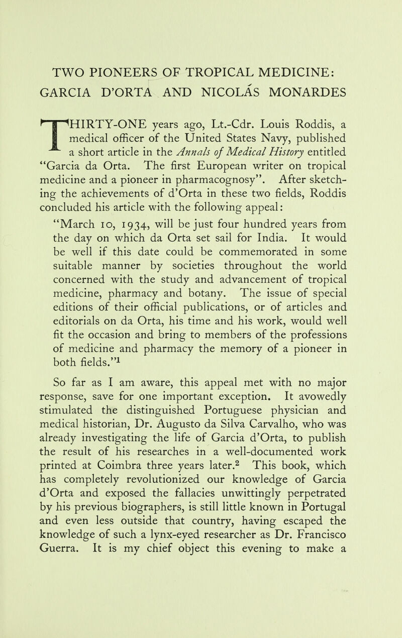 GARCIA D'ORTA AND NICOLAS MONARDES THIRTY-ONE years ago, Lt.-Cdr. Louis Roddis, a medical officer of the United States Navy, published a short article in the Annals of Medical History entitled Garcia da Orta. The first European writer on tropical medicine and a pioneer in pharmacognosy. After sketch- ing the achievements of d'Orta in these two fields, Roddis concluded his article with the following appeal: March 10, 1934, will be just four hundred years from the day on which da Orta set sail for India. It would be well if this date could be commemorated in some suitable manner by societies throughout the world concerned with the study and advancement of tropical medicine, pharmacy and botany. The issue of special editions of their official publications, or of articles and editorials on da Orta, his time and his work, would well fit the occasion and bring to members of the professions of medicine and pharmacy the memory of a pioneer in both fields.1 So far as I am aware, this appeal met with no major response, save for one important exception. It avowedly stimulated the distinguished Portuguese physician and medical historian, Dr. Augusto da Silva Carvalho, who was already investigating the life of Garcia d'Orta, to publish the result of his researches in a well-documented work printed at Coimbra three years later.2 This book, which has completely revolutionized our knowledge of Garcia d'Orta and exposed the fallacies unwittingly perpetrated by his previous biographers, is still little known in Portugal and even less outside that country, having escaped the knowledge of such a lynx-eyed researcher as Dr. Francisco Guerra. It is my chief object this evening to make a