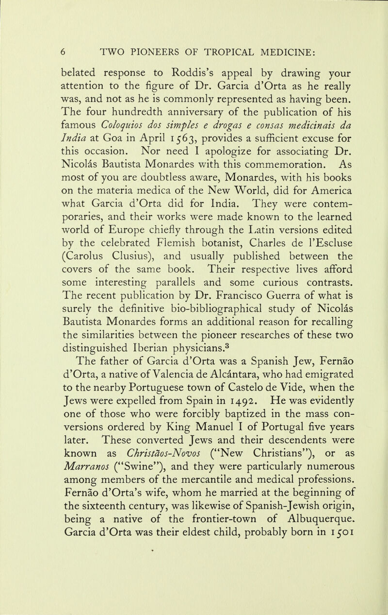 belated response to Roddis's appeal by drawing your attention to the figure of Dr. Garcia d'Orta as he really was, and not as he is commonly represented as having been. The four hundredth anniversary of the publication of his famous Coloquios dos simples e drogas e consas medicinais da India at Goa in April 1563, provides a sufficient excuse for this occasion. Nor need I apologize for associating Dr. Nicolas Bautista Monardes with this commemoration. As most of you are doubtless aware, Monardes, with his books on the materia medica of the New World, did for America what Garcia d'Orta did for India. They were contem- poraries, and their works were made known to the learned world of Europe chiefly through the Latin versions edited by the celebrated Flemish botanist, Charles de l'Escluse (Carolus Clusius), and usually published between the covers of the same book. Their respective lives afford some interesting parallels and some curious contrasts. The recent publication by Dr. Francisco Guerra of what is surely the definitive bio-bibliographical study of Nicolas Bautista Monardes forms an additional reason for recalling the similarities between the pioneer researches of these two distinguished Iberian physicians.3 The father of Garcia d'Orta was a Spanish Jew, Fernao d'Orta, a native of Valencia de Alcantara, who had emigrated to the nearby Portuguese town of Castelo de Vide, when the Jews were expelled from Spain in 1492. He was evidently one of those who were forcibly baptized in the mass con- versions ordered by King Manuel I of Portugal five years later. These converted Jews and their descendents were known as Christaos-Novos (New Christians), or as Marranos (Swine), and they were particularly numerous among members of the mercantile and medical professions. Fernao d'Orta's wife, whom he married at the beginning of the sixteenth century, was likewise of Spanish-Jewish origin, being a native of the frontier-town of Albuquerque. Garcia d'Orta was their eldest child, probably born in 1501