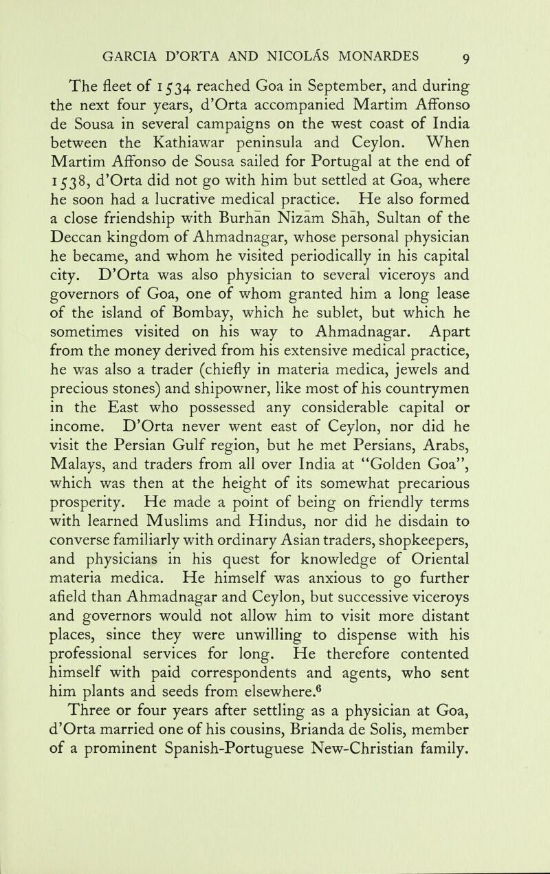 The fleet of 1534 reached Goa in September, and during the next four years, d'Orta accompanied Martim AfFonso de Sousa in several campaigns on the west coast of India between the Kathiawar peninsula and Ceylon. When Martim AfFonso de Sousa sailed for Portugal at the end of 1538, d'Orta did not go with him but settled at Goa, where he soon had a lucrative medical practice. He also formed a close friendship with Burhan Nizam Shah, Sultan of the Deccan kingdom of Ahmadnagar, whose personal physician he became, and whom he visited periodically in his capital city. D'Orta was also physician to several viceroys and governors of Goa, one of whom granted him a long lease of the island of Bombay, which he sublet, but which he sometimes visited on his way to Ahmadnagar. Apart from the money derived from his extensive medical practice, he was also a trader (chiefly in materia medica, jewels and precious stones) and shipowner, like most of his countrymen in the East who possessed any considerable capital or income. D'Orta never went east of Ceylon, nor did he visit the Persian Gulf region, but he met Persians, Arabs, Malays, and traders from all over India at Golden Goa, which was then at the height of its somewhat precarious prosperity. He made a point of being on friendly terms with learned Muslims and Hindus, nor did he disdain to converse familiarly with ordinary Asian traders, shopkeepers, and physicians in his quest for knowledge of Oriental materia medica. He himself was anxious to go further afield than Ahmadnagar and Ceylon, but successive viceroys and governors would not allow him to visit more distant places, since they were unwilling to dispense with his professional services for long. He therefore contented himself with paid correspondents and agents, who sent him plants and seeds from elsewhere.6 Three or four years after settling as a physician at Goa, d'Orta married one of his cousins, Brianda de Solis, member of a prominent Spanish-Portuguese New-Christian family.