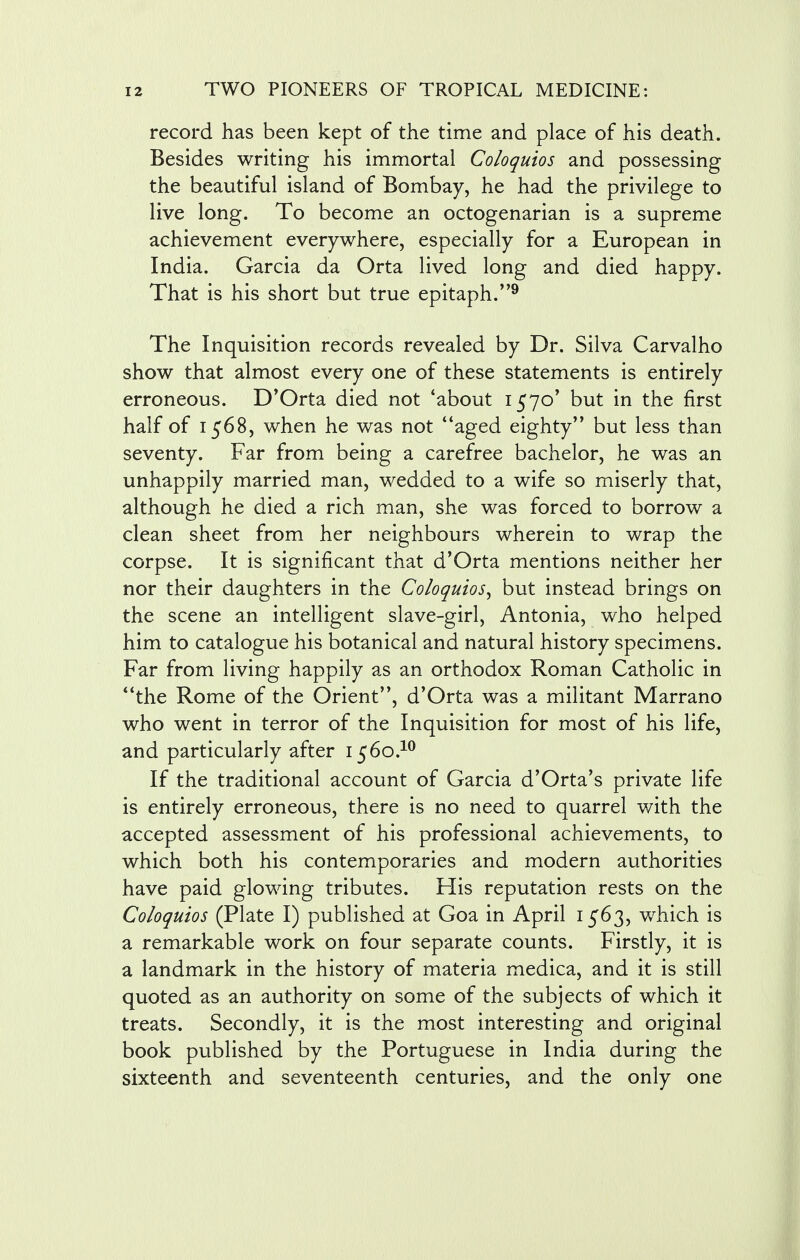 record has been kept of the time and place of his death. Besides writing his immortal Coloquios and possessing the beautiful island of Bombay, he had the privilege to live long. To become an octogenarian is a supreme achievement everywhere, especially for a European in India. Garcia da Orta lived long and died happy. That is his short but true epitaph.9 The Inquisition records revealed by Dr. Silva Carvalho show that almost every one of these statements is entirely erroneous. D'Orta died not 'about 1570' but in the first half of 1568, when he was not aged eighty but less than seventy. Far from being a carefree bachelor, he was an unhappily married man, wedded to a wife so miserly that, although he died a rich man, she was forced to borrow a clean sheet from her neighbours wherein to wrap the corpse. It is significant that d'Orta mentions neither her nor their daughters in the Coloquios^ but instead brings on the scene an intelligent slave-girl, Antonia, who helped him to catalogue his botanical and natural history specimens. Far from living happily as an orthodox Roman Catholic in the Rome of the Orient, d'Orta was a militant Marrano who went in terror of the Inquisition for most of his life, and particularly after 1560.10 If the traditional account of Garcia d'Orta's private life is entirely erroneous, there is no need to quarrel with the accepted assessment of his professional achievements, to which both his contemporaries and modern authorities have paid glowing tributes. Flis reputation rests on the Coloquios (Plate I) published at Goa in April 1563, which is a remarkable work on four separate counts. Firstly, it is a landmark in the history of materia medica, and it is still quoted as an authority on some of the subjects of which it treats. Secondly, it is the most interesting and original book published by the Portuguese in India during the sixteenth and seventeenth centuries, and the only one