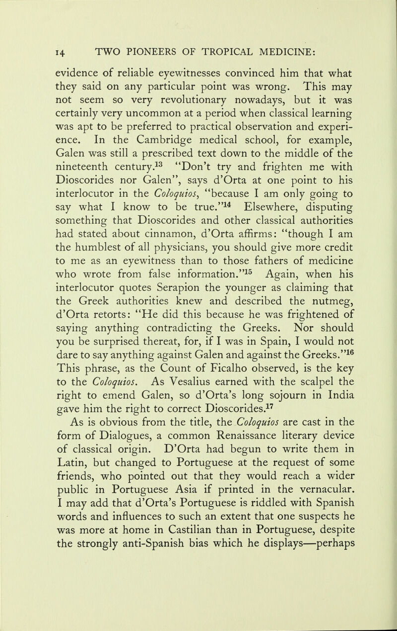 evidence of reliable eyewitnesses convinced him that what they said on any particular point was wrong. This may not seem so very revolutionary nowadays, but it was certainly very uncommon at a period when classical learning was apt to be preferred to practical observation and experi- ence. In the Cambridge medical school, for example, Galen was still a prescribed text down to the middle of the nineteenth century.13 Don't try and frighten me with Dioscorides nor Galen, says d'Orta at one point to his interlocutor in the Coloquios, because I am only going to say what I know to be true.14 Elsewhere, disputing something that Dioscorides and other classical authorities had stated about cinnamon, d'Orta affirms: though I am the humblest of all physicians, you should give more credit to me as an eyewitness than to those fathers of medicine who wrote from false information.15 Again, when his interlocutor quotes Serapion the younger as claiming that the Greek authorities knew and described the nutmeg, d'Orta retorts: He did this because he was frightened of saying anything contradicting the Greeks. Nor should you be surprised thereat, for, if I was in Spain, I would not dare to say anything against Galen and against the Greeks.16 This phrase, as the Count of Ficalho observed, is the key to the Coloquios. As Vesalius earned with the scalpel the right to emend Galen, so d'Orta's long sojourn in India gave him the right to correct Dioscorides.17 As is obvious from the title, the Coloquios are cast in the form of Dialogues, a common Renaissance literary device of classical origin. D'Orta had begun to write them in Latin, but changed to Portuguese at the request of some friends, who pointed out that they would reach a wider public in Portuguese Asia if printed in the vernacular. I may add that d'Orta's Portuguese is riddled with Spanish words and influences to such an extent that one suspects he was more at home in Castilian than in Portuguese, despite the strongly anti-Spanish bias which he displays—perhaps