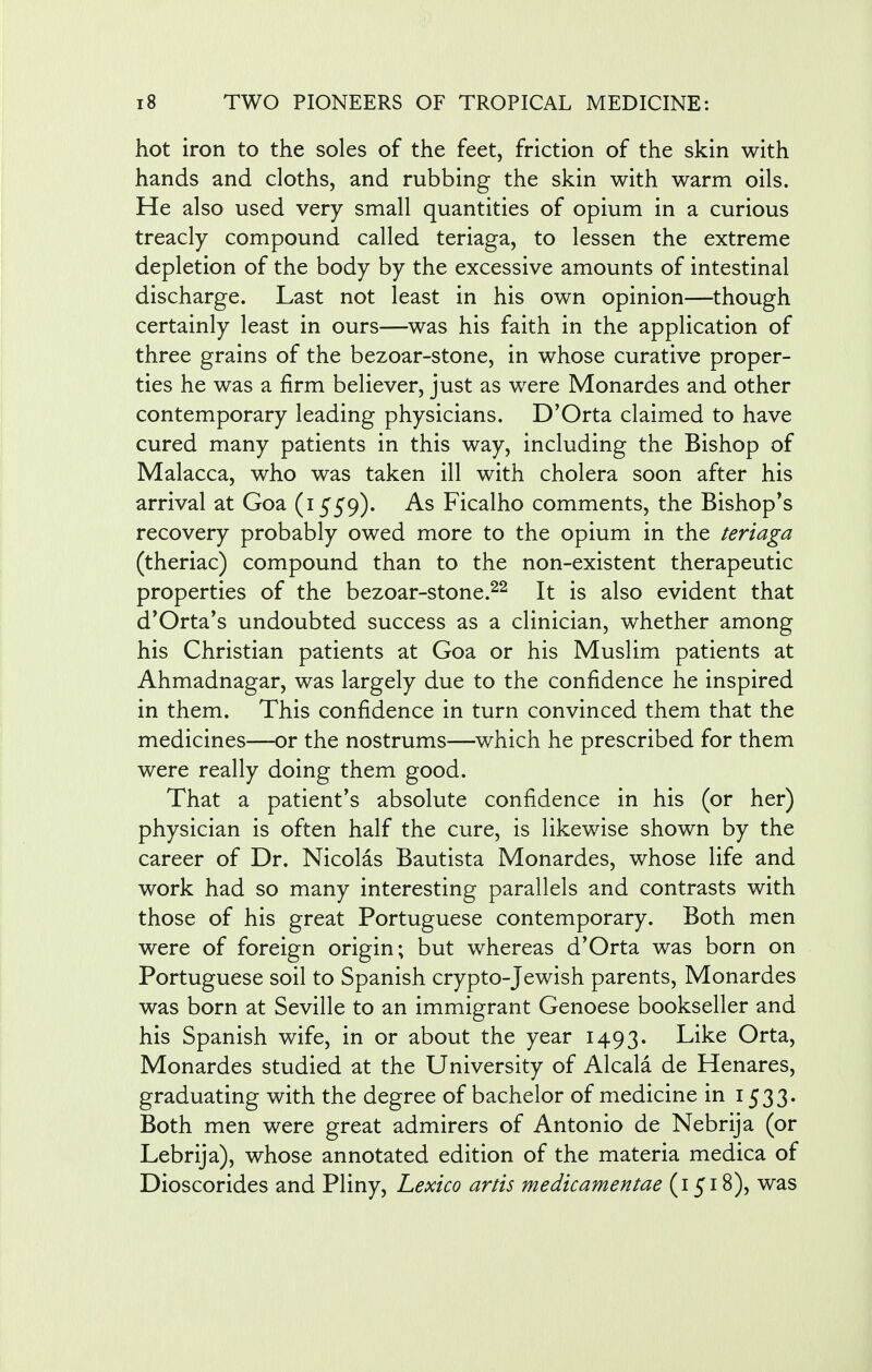hot iron to the soles of the feet, friction of the skin with hands and cloths, and rubbing the skin with warm oils. He also used very small quantities of opium in a curious treacly compound called teriaga, to lessen the extreme depletion of the body by the excessive amounts of intestinal discharge. Last not least in his own opinion—though certainly least in ours—was his faith in the application of three grains of the bezoar-stone, in whose curative proper- ties he was a firm believer, just as were Monardes and other contemporary leading physicians. D'Orta claimed to have cured many patients in this way, including the Bishop of Malacca, who was taken ill with cholera soon after his arrival at Goa (1559). As Ficalho comments, the Bishops recovery probably owed more to the opium in the teriaga (theriac) compound than to the non-existent therapeutic properties of the bezoar-stone.22 It is also evident that d'Orta's undoubted success as a clinician, whether among his Christian patients at Goa or his Muslim patients at Ahmadnagar, was largely due to the confidence he inspired in them. This confidence in turn convinced them that the medicines—or the nostrums—which he prescribed for them were really doing them good. That a patient's absolute confidence in his (or her) physician is often half the cure, is likewise shown by the career of Dr. Nicolas Bautista Monardes, whose life and work had so many interesting parallels and contrasts with those of his great Portuguese contemporary. Both men were of foreign origin; but whereas d'Orta was born on Portuguese soil to Spanish crypto-Jewish parents, Monardes was born at Seville to an immigrant Genoese bookseller and his Spanish wife, in or about the year 1493. Like Orta, Monardes studied at the University of Alcala de Henares, graduating with the degree of bachelor of medicine in 1533. Both men were great admirers of Antonio de Nebrija (or Lebrija), whose annotated edition of the materia medica of Dioscorides and Pliny, Lexico artis medicamentae (1518), was