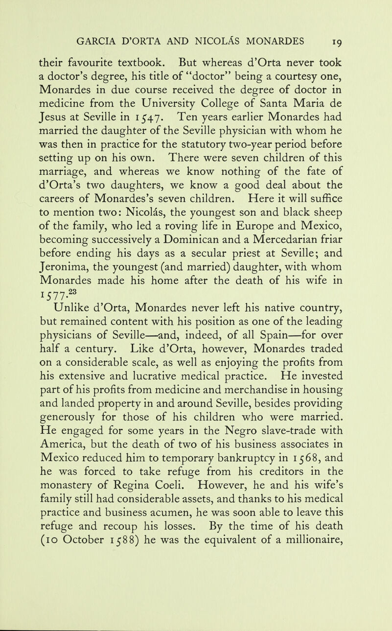 their favourite textbook. But whereas d'Orta never took a doctor's degree, his title of doctor being a courtesy one, Monardes in due course received the degree of doctor in medicine from the University College of Santa Maria de Jesus at Seville in 1547. Ten years earlier Monardes had married the daughter of the Seville physician with whom he was then in practice for the statutory two-year period before setting up on his own. There were seven children of this marriage, and whereas we know nothing of the fate of d'Orta's two daughters, we know a good deal about the careers of Monardes's seven children. Here it will suffice to mention two: Nicolas, the youngest son and black sheep of the family, who led a roving life in Europe and Mexico, becoming successively a Dominican and a Mercedarian friar before ending his days as a secular priest at Seville; and Jeronima, the youngest (and married) daughter, with whom Monardes made his home after the death of his wife in I577.23 Unlike d'Orta, Monardes never left his native country, but remained content with his position as one of the leading physicians of Seville—and, indeed, of all Spain—for over half a century. Like d'Orta, however, Monardes traded on a considerable scale, as well as enjoying the profits from his extensive and lucrative medical practice. He invested part of his profits from medicine and merchandise in housing and landed property in and around Seville, besides providing generously for those of his children who were married. He engaged for some years in the Negro slave-trade with America, but the death of two of his business associates in Mexico reduced him to temporary bankruptcy in 1568, and he was forced to take refuge from his creditors in the monastery of Regina Coeli. However, he and his wife's family still had considerable assets, and thanks to his medical practice and business acumen, he was soon able to leave this refuge and recoup his losses. By the time of his death (10 October 1588) he was the equivalent of a millionaire,