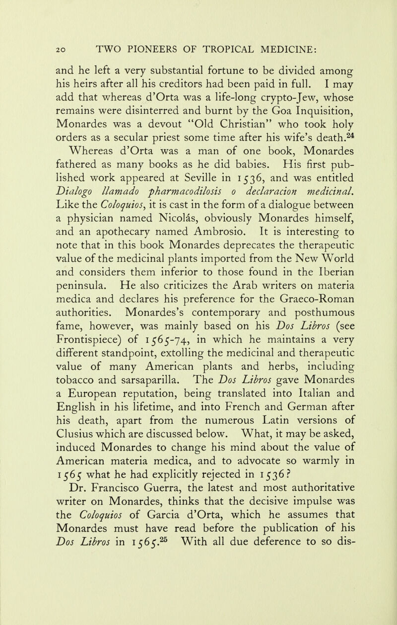 and he left a very substantial fortune to be divided among his heirs after all his creditors had been paid in full. I may- add that whereas d'Orta was a life-long crypto-Jew, whose remains were disinterred and burnt by the Goa Inquisition, Monardes was a devout Old Christian'' who took holy orders as a secular priest some time after his wife's death.24 Whereas d'Orta was a man of one book, Monardes fathered as many books as he did babies. His first pub- lished work appeared at Seville in 1536, and was entitled Dia/ogo llamado pharmacodilosis 0 declaration medicinal. Like the Coloquios, it is cast in the form of a dialogue between a physician named Nicolas, obviously Monardes himself, and an apothecary named Ambrosio. It is interesting to note that in this book Monardes deprecates the therapeutic value of the medicinal plants imported from the New World and considers them inferior to those found in the Iberian peninsula. He also criticizes the Arab writers on materia medica and declares his preference for the Graeco-Roman authorities. Monardes's contemporary and posthumous fame, however, was mainly based on his Dos Libros (see Frontispiece) of 1565-74, in which he maintains a very different standpoint, extolling the medicinal and therapeutic value of many American plants and herbs, including tobacco and sarsaparilla. The Dos Libros gave Monardes a European reputation, being translated into Italian and English in his lifetime, and into French and German after his death, apart from the numerous Latin versions of Clusius which are discussed below. What, it may be asked, induced Monardes to change his mind about the value of American materia medica, and to advocate so warmly in 1565 what he had explicitly rejected in 1536? Dr. Francisco Guerra, the latest and most authoritative writer on Monardes, thinks that the decisive impulse was the Coloquios of Garcia d'Orta, which he assumes that Monardes must have read before the publication of his Dos Libros in 1565.2s With all due deference to so dis-