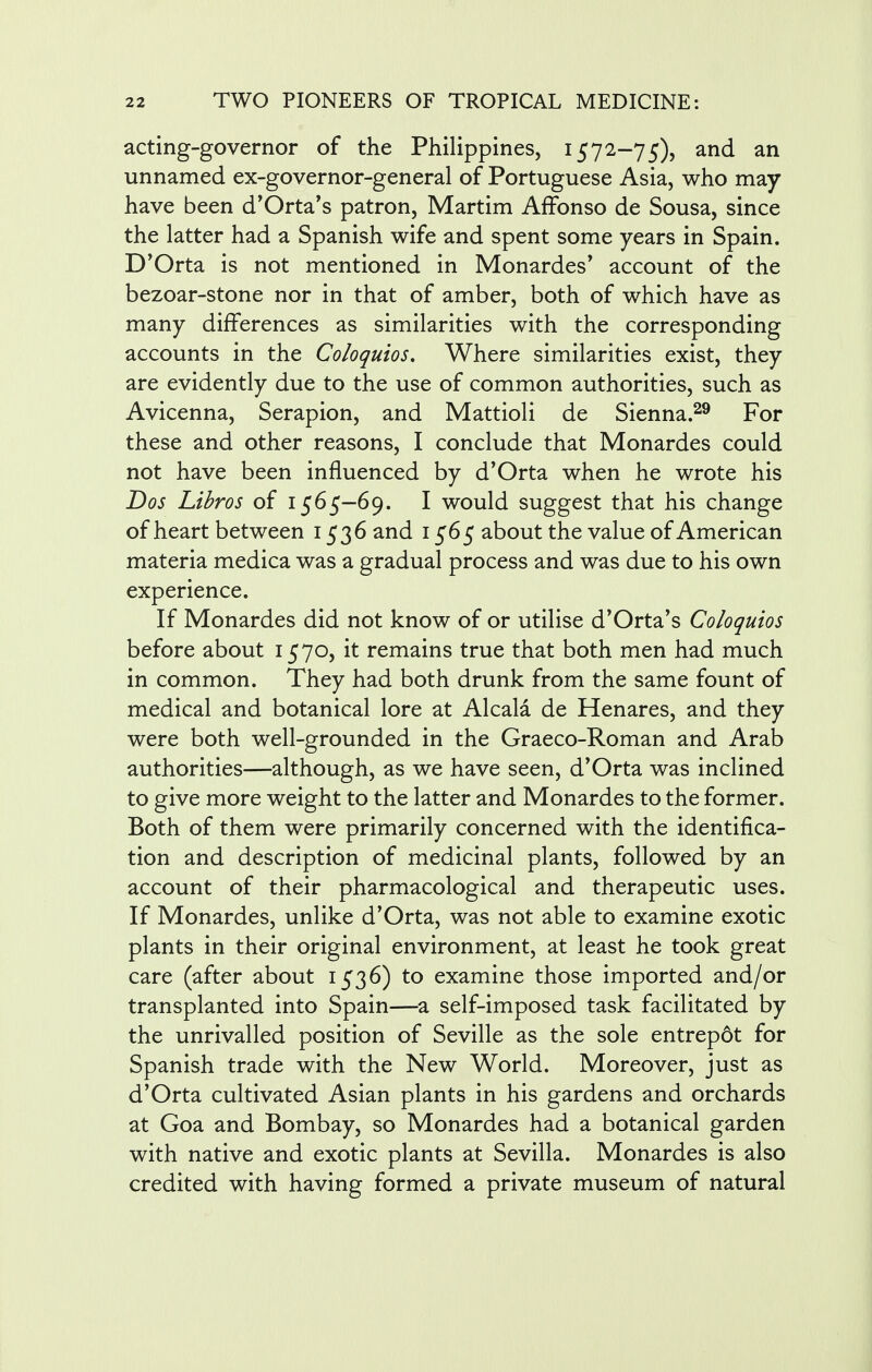 acting-governor of the Philippines, 1572-75), and an unnamed ex-governor-general of Portuguese Asia, who may have been d'Orta's patron, Martim Affonso de Sousa, since the latter had a Spanish wife and spent some years in Spain. D'Orta is not mentioned in Monardes' account of the bezoar-stone nor in that of amber, both of which have as many differences as similarities with the corresponding accounts in the Coloquios. Where similarities exist, they are evidently due to the use of common authorities, such as Avicenna, Serapion, and Mattioli de Sienna.29 For these and other reasons, I conclude that Monardes could not have been influenced by d'Orta when he wrote his Dos Libros of 1565—69. I would suggest that his change of heart between 1536 and 1565 about the value of American materia medica was a gradual process and was due to his own experience. If Monardes did not know of or utilise d'Orta's Coloquios before about 1570, it remains true that both men had much in common. They had both drunk from the same fount of medical and botanical lore at Alcala de Henares, and they were both well-grounded in the Graeco-Roman and Arab authorities—although, as we have seen, d'Orta was inclined to give more weight to the latter and Monardes to the former. Both of them were primarily concerned with the identifica- tion and description of medicinal plants, followed by an account of their pharmacological and therapeutic uses. If Monardes, unlike d'Orta, was not able to examine exotic plants in their original environment, at least he took great care (after about 1536) to examine those imported and/or transplanted into Spain—a self-imposed task facilitated by the unrivalled position of Seville as the sole entrepot for Spanish trade with the New World. Moreover, just as d'Orta cultivated Asian plants in his gardens and orchards at Goa and Bombay, so Monardes had a botanical garden with native and exotic plants at Sevilla. Monardes is also credited with having formed a private museum of natural