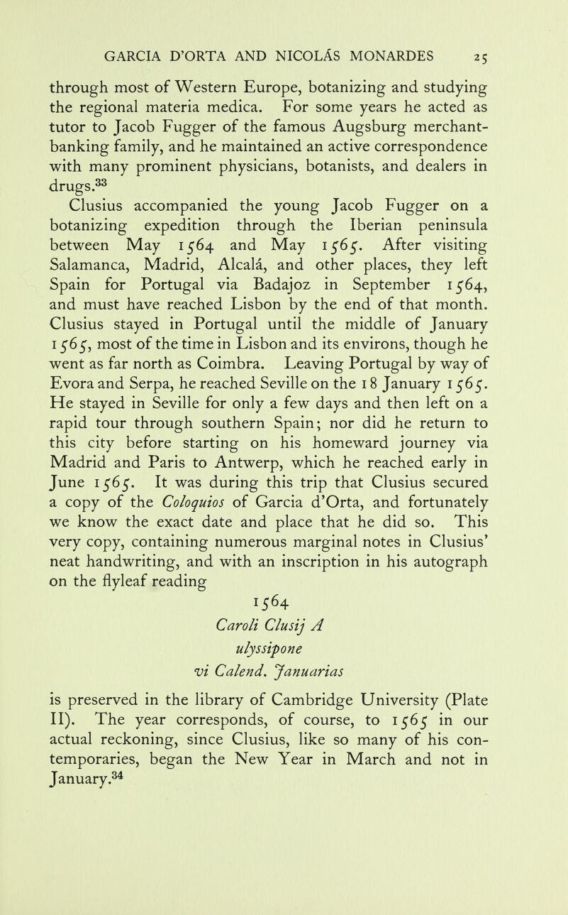 through most of Western Europe, botanizing and studying the regional materia medica. For some years he acted as tutor to Jacob Fugger of the famous Augsburg merchant- banking family, and he maintained an active correspondence with many prominent physicians, botanists, and dealers in drugs.33 Clusius accompanied the young Jacob Fugger on a botanizing expedition through the Iberian peninsula between May 1564 and May 1565. After visiting Salamanca, Madrid, Alcala, and other places, they left Spain for Portugal via Badajoz in September 1564, and must have reached Lisbon by the end of that month. Clusius stayed in Portugal until the middle of January 1565, most of the time in Lisbon and its environs, though he went as far north as Coimbra. Leaving Portugal by way of Evora and Serpa, he reached Seville on the 18 January 1565. He stayed in Seville for only a few days and then left on a rapid tour through southern Spain; nor did he return to this city before starting on his homeward journey via Madrid and Paris to Antwerp, which he reached early in June 1565. It was during this trip that Clusius secured a copy of the Coloquios of Garcia d'Orta, and fortunately we know the exact date and place that he did so. This very copy, containing numerous marginal notes in Clusius* neat handwriting, and with an inscription in his autograph on the flyleaf reading 1564 Caroli Clusij A ulyssipone vi Calend. Januarias is preserved in the library of Cambridge University (Plate II). The year corresponds, of course, to 1565 in our actual reckoning, since Clusius, like so many of his con- temporaries, began the New Year in March and not in January.34