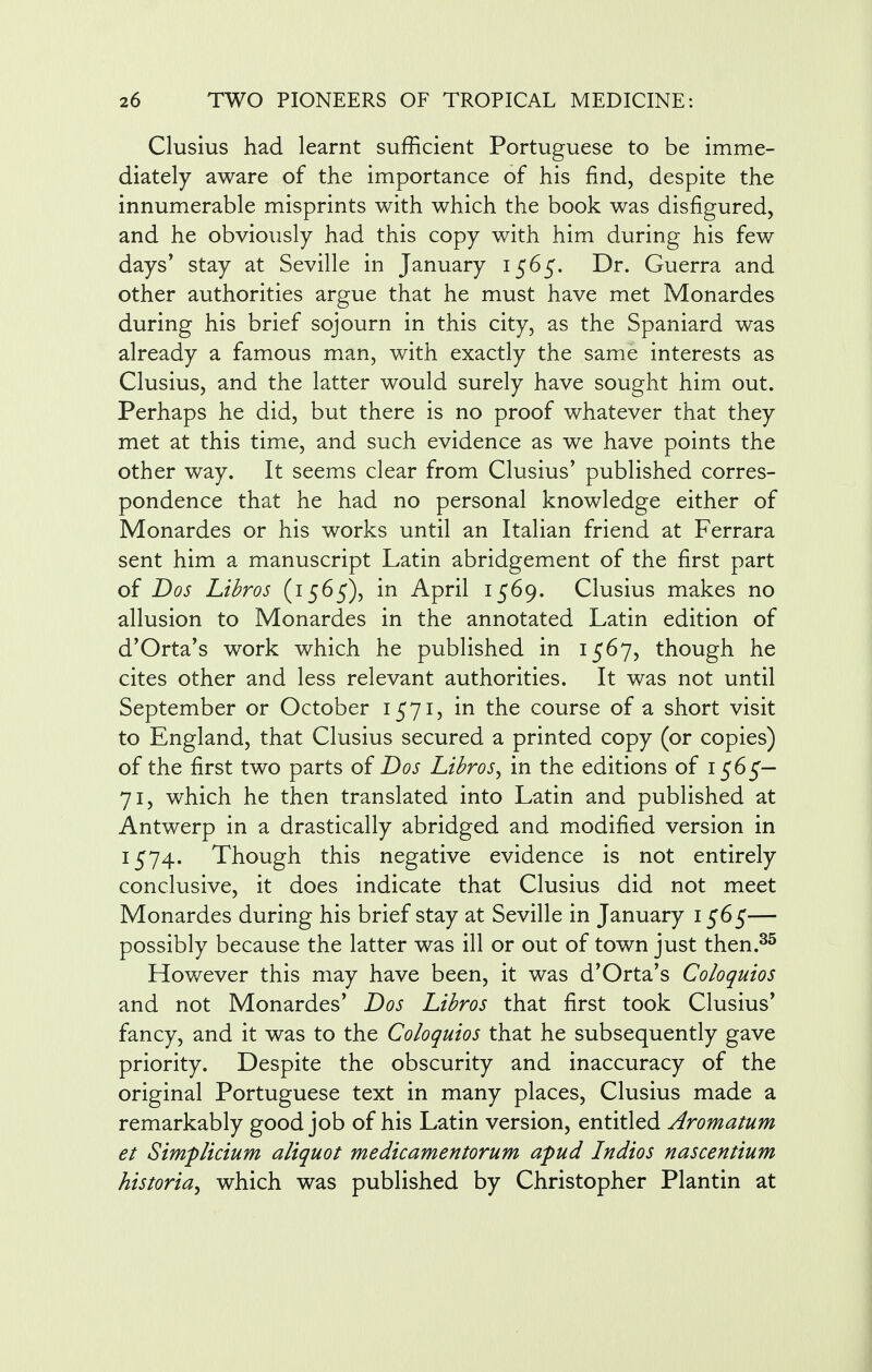 Clusius had learnt sufficient Portuguese to be imme- diately aware of the importance of his find, despite the innumerable misprints with which the book was disfigured, and he obviously had this copy with him during his few days' stay at Seville in January 1565. Dr. Guerra and other authorities argue that he must have met Monardes during his brief sojourn in this city, as the Spaniard was already a famous man, with exactly the same interests as Clusius, and the latter would surely have sought him out. Perhaps he did, but there is no proof whatever that they met at this time, and such evidence as we have points the other way. It seems clear from Clusius' published corres- pondence that he had no personal knowledge either of Monardes or his works until an Italian friend at Ferrara sent him a manuscript Latin abridgement of the first part of Dos Libros (1565), in April 1569. Clusius makes no allusion to Monardes in the annotated Latin edition of d'Orta's work which he published in 1567, though he cites other and less relevant authorities. It was not until September or October 1571, in the course of a short visit to England, that Clusius secured a printed copy (or copies) of the first two parts of Dos Libros, in the editions of 1565— 71, which he then translated into Latin and published at Antwerp in a drastically abridged and modified version in 1574. Though this negative evidence is not entirely conclusive, it does indicate that Clusius did not meet Monardes during his brief stay at Seville in January 1565— possibly because the latter was ill or out of town just then.35 However this may have been, it was d'Orta's Coloquios and not Monardes' Dos Libros that first took Clusius* fancy, and it was to the Coloquios that he subsequently gave priority. Despite the obscurity and inaccuracy of the original Portuguese text in many places, Clusius made a remarkably good job of his Latin version, entitled Aromatum et Simplicium aliquot medicamentorum apud Indios nascentium historic which was published by Christopher Plantin at