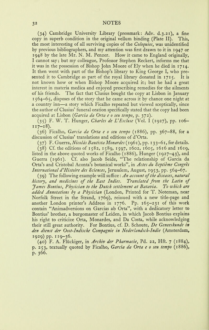 (34) Cambridge University Library (pressmark: Adv. d.3.21), a fine copy in superb condition in the original vellum binding (Plate II). This, the most interesting of all surviving copies of the Coloquios, was unidentified by previous bibliographers, and my attention was first drawn to it in 1947 or 1948 by the late Mr. N. M. Penzer. How it came to England originally, I cannot say; but my colleague, Professor Stephen Reckert, informs me that it was in the possession of Bishop John Moore of Ely when he died in 1714. It then went with part of the Bishop's library to King George I, who pre- sented it to Cambridge as part of the royal library donated in 1715. It is not known how or when Bishop Moore acquired it; but he had a great interest in materia medica and enjoyed prescribing remedies for the ailments of his friends. The fact that Clusius bought the copy at Lisbon in January 1564—65, disposes of the story that he came across it by chance one night at a country inn—a story which Ficalho repeated but viewed sceptically, since the author of Clusius' funeral oration specifically stated that the copy had been acquired at Lisbon {Garcia da Orta e 0 seu tempo, p. 372). (35) F. W. T. Hunger, Charles de UEscluse (Vol. I (1927), pp. 106- 117-18). (36) Ficalho, Garcia da Orta e 0 seu tempo (1886), pp. 367-88, for a discussion of Clusius' translations and editions of d'Orta. (37) F. Guerra, Nicolas Bautista Monardes (1961), pp. 13 3-61, for details. (38) Cf. the editions of 1582, 1589, 1597, 1602, 1605, 1616 and 1619, listed in the above quoted works of Ficalho (1886), Hunger (1927-43), and Guerra (1961). Cf. also Jacob Seide, The relationship of Garcia da Orta's and Cristobal Aconta's botanical works, in Actes du Septieme Congres Internationald'Histoire des Sciences, Jerusalem, August, 1953, pp. 564-67. (39) The following example will suffice: An account of the diseases, natural history, and medicines of the East Indies. Translated from the Latin of James Bontius, Physician to the Dutch settlement at Batavia. To which are added Annotations by a Physician (London, Printed for T. Noteman, near Norfolk Street in the Strand, 1769), reissued with a new title-page and another London printer's Address in 1776. Pp. 165-231 of this work contain Animadversions on Garcias ab Orta, with a dedicatory letter to Bontius' brother, a burgomaster of Leiden, in which Jacob Bontius explains his right to criticize Orta, Monardes, and Da Costa, while acknowledging their still great authority. For Bontius, cf. D. Schoute, De Geneeskunde in den dienst der Oost-Indische Compagnie in Nederlandsch-Indie (Amsterdam, 1929) pp. 119-36. (40) F. A. Fliickiger, in Archw der Pharmacie, Pd. 22, Hft. 7 (1884), p. 253, textually quoted by Ficalho, Garcia da Orta e 0 seu tempo (1886), p. 366.