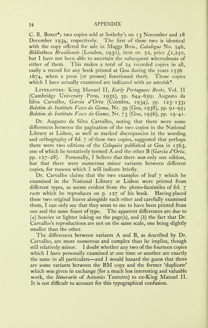 C. R. Boxer*; two copies sold at Sotheby's on 13 November and 18 December 1934, respectively. The first of these two is identical with the copy offered for sale in Maggs Bros., Catalogue No. 546, Bibliotheca Brasiliensis (London, 1930), item nr. 52, price £1,250, but I have not been able to ascertain the subsequent whereabouts of either of them. This makes a total of 24 recorded copies in all, easily a record for any book printed at Goa during the years 1556 1674, when a press (or presses) functioned there. Those copies which I have actually examined are indicated with an asterisk*. Literature: King Manuel II, Early Portuguese Books, Vol. II (Cambridge University Press, 1932), pp. 644-659; Augusto da Silva Carvalho, Garcia d'Orta (Coimbra, 1934), pp. 123-133; Boletim do Instituto Vasco da Gama, Nr. 39 (Goa, 1938), pp. 91-95; Boletim do Instituto Vasco da Gama, Nr. 73 (Goa, 1956), pp. 19-41. Dr. Augusto da Silva Carvalho, noting that there were some differences between the pagination of the two copies in the National Library at Lisbon, as well as marked discrepancies in the wording and orthography of fol. 7 of these two copies, suggested that perhaps there were two editions of the Coloquios published at Goa in 1563, one of which he tentatively termed A and the other B (Garcia d'Orta, pp. 127-28). Personally, I believe that there was only one edition, but that there were numerous minor variants between different copies, for reasons which I will indicate briefly. Dr. Carvalho claims that the two examples of leaf 7 which he examined in the National Library at Lisbon were printed from different types, as seems evident from the photo-facsimiles of fol. 7 recto which he reproduces on p. 127 of his book. Having placed these two original leaves alongside each other and carefully examined them, I can only say that they seem to me to have been printed from one and the same fount of type. The apparent differences are due to (a) heavier or lighter inking on the page(s), and (b) the fact that Dr. Carvalho's reproductions are not on the same scale, one being slightly smaller than the other. The differences between variants A and B, as described by Dr. Carvalho, are more numerous and complex than he implies, though still relatively minor. I doubt whether any two of the fourteen copies which I have personally examined at one time or another are exactly the same in all particulars—and I would hazard the guess that there are some variants between the BM copy and the former 'duplicate' which was given in exchange (for a much less interesting and valuable work, the Itinerario of Antonio Tenreiro) to ex-King Manuel II. It is not difficult to account for this typographical confusion.