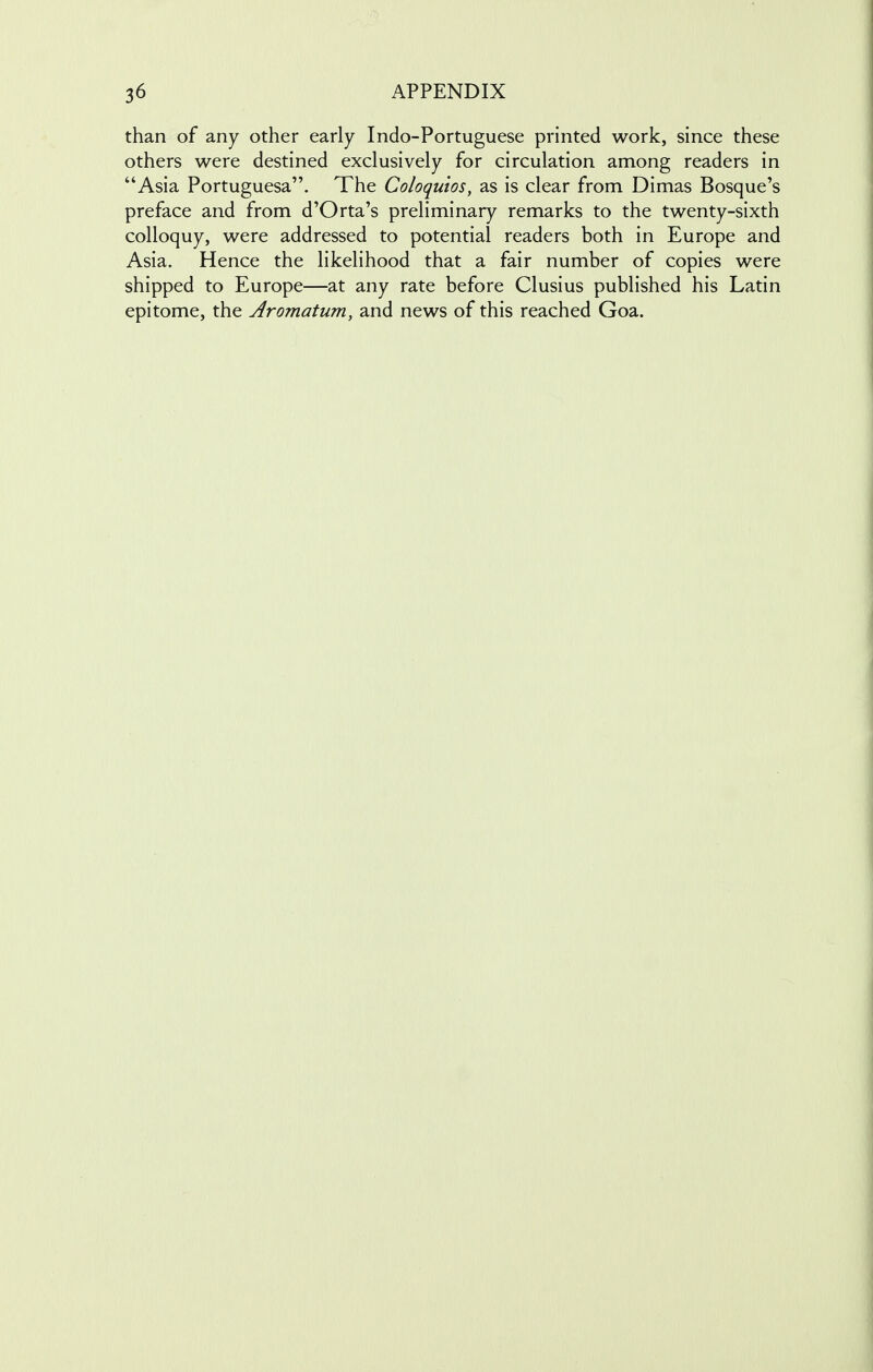 than of any other early Indo-Portuguese printed work, since these others were destined exclusively for circulation among readers in Asia Portuguesa. The Coloquios, as is clear from Dimas Bosque's preface and from d'Orta's preliminary remarks to the twenty-sixth colloquy, were addressed to potential readers both in Europe and Asia. Hence the likelihood that a fair number of copies were shipped to Europe—at any rate before Clusius published his Latin epitome, the Aromatum, and news of this reached Goa.