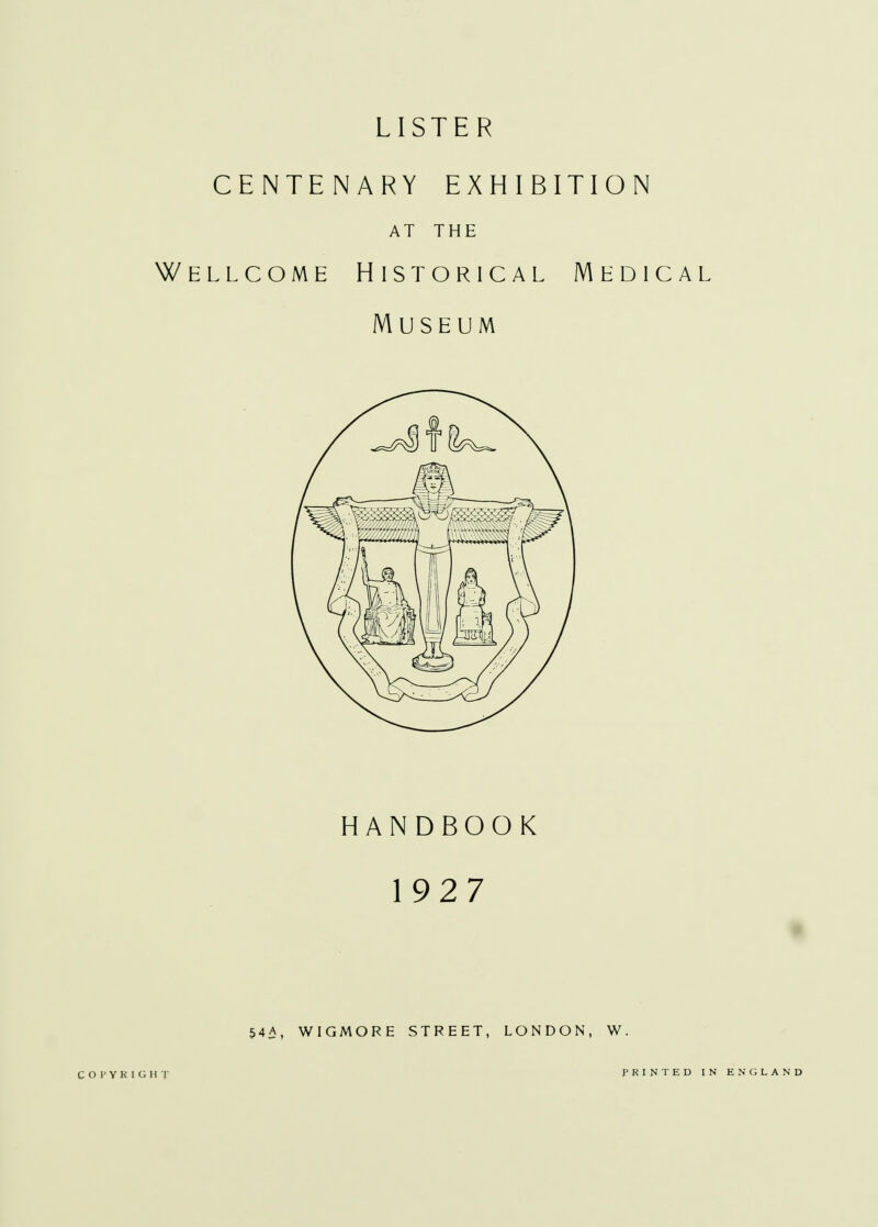 LISTER CENTENARY EXHIBITION AT THE Wellcome Historical Medical Museum HANDBOOK 1927 % 54A, WIGMORE STREET, LONDON, W. COPYRIGHT PRINTED IN ENGLAND