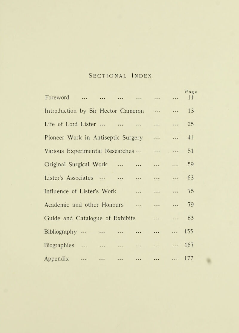 Sectional Index Page Foreword ... 11 Introduction by Sir Hector Cameron 13 Life of Lord Lister 25 Pioneer Work in Antiseptic Surgery ... ••• 41 Various Experimental Researches 51 Original Surgical Work 59 Lister's Associates 63 Influence of Lister's Work 75 Academic and other Honours ... 79 Guide and Catalogue of Exhibits ••• ••• 83 Bibliography 155 Biographies 167 Appendix 177