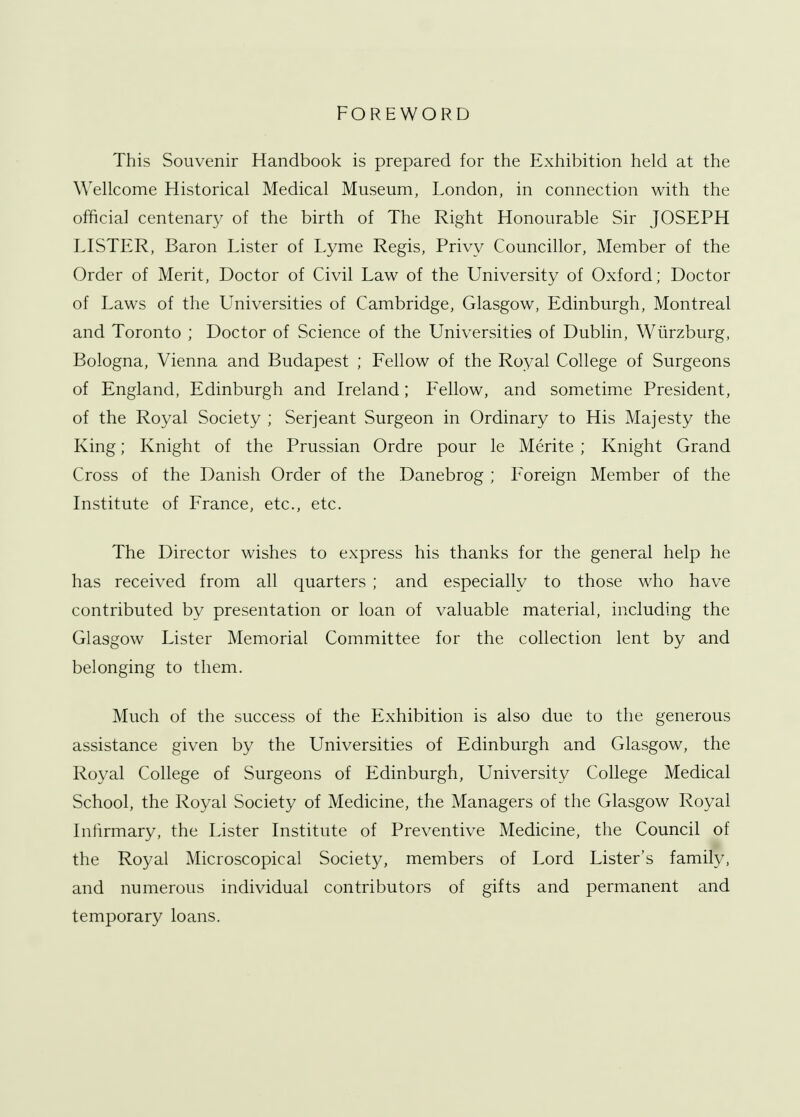 FOREWORD This Souvenir Handbook is prepared for the Exhibition held at the Wellcome Historical Medical Museum, London, in connection with the official centenary of the birth of The Right Honourable Sir JOSEPH LISTER, Baron Lister of Lyme Regis, Privy Councillor, Member of the Order of Merit, Doctor of Civil Law of the University of Oxford; Doctor of Laws of the Universities of Cambridge, Glasgow, Edinburgh, Montreal and Toronto ; Doctor of Science of the Universities of Dublin, Wiirzburg, Bologna, Vienna and Budapest ; Fellow of the Royal College of Surgeons of England, Edinburgh and Ireland; Fellow, and sometime President, of the Royal Society ; Serjeant Surgeon in Ordinary to His Majesty the King; Knight of the Prussian Ordre pour le Merite ; Knight Grand Cross of the Danish Order of the Danebrog ; Foreign Member of the Institute of France, etc., etc. The Director wishes to express his thanks for the general help he has received from all quarters ; and especially to those who have contributed by presentation or loan of valuable material, including the Glasgow Lister Memorial Committee for the collection lent by and belonging to them. Much of the success of the Exhibition is also due to the generous assistance given by the Universities of Edinburgh and Glasgow, the Royal College of Surgeons of Edinburgh, University College Medical School, the Royal Society of Medicine, the Managers of the Glasgow Royal Infirmary, the Lister Institute of Preventive Medicine, the Council of the Royal Microscopical Society, members of Lord Lister's family, and numerous individual contributors of gifts and permanent and temporary loans.