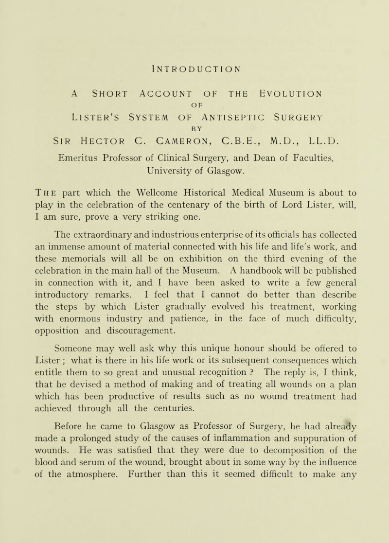 Introduction A Short Account of the Evolution OF Lister's System of Antiseptic Surgery BY Sir Hector C. Cameron, C.B.E., M.D., LL.D. Emeritus Professor of Clinical Surgery, and Dean of Faculties, University of Glasgow. The part which the Wellcome Historical Medical Museum is about to play in the celebration of the centenary of the birth of Lord Lister, will, I am sure, prove a very striking one. The extraordinary and industrious enterprise of its officials has collected an immense amount of material connected with his life and life's work, and these memorials will all be on exhibition on the third evening of the celebration in the main hall of the Museum. A handbook will be published in connection with it, and I have been asked to write a few general introductory remarks. I feel that I cannot do better than describe the steps by which Lister gradually evolved his treatment, working with enormous industry and patience, in the face of much difficulty, opposition and discouragement. Someone may well ask why this unique honour should be offered to Lister ; what is there in his life work or its subsequent consequences which entitle them to so great and unusual recognition ? The reply is, I think, that he devised a method of making and of treating all wounds on a plan which has been productive of results such as no wound treatment had achieved through all the centuries. Before he came to Glasgow as Professor of Surgery, he had already made a prolonged study of the causes of inflammation and suppuration of wounds. He was satisfied that they were due to decomposition of the blood and serum of the wound, brought about in some way by the influence of the atmosphere. Further than this it seemed difficult to make any