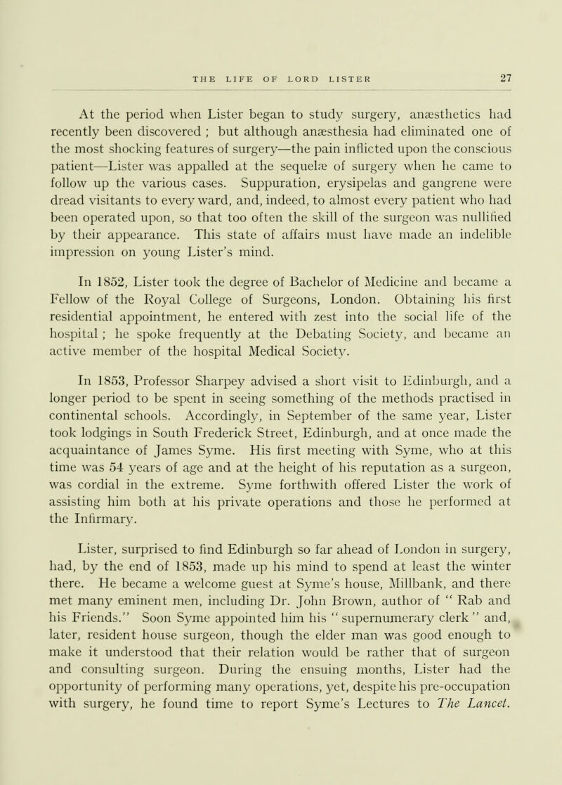 At the period when Lister began to study surgery, anaesthetics had recently been discovered ; but although anaesthesia had eliminated one of the most shocking features of surgery—the pain inflicted upon the conscious patient—Lister was appalled at the sequelae of surgery when he came to follow up the various cases. Suppuration, erysipelas and gangrene were dread visitants to every ward, and, indeed, to almost every patient who had been operated upon, so that too often the skill of the surgeon was nullified by their appearance. This state of affairs must have made an indelible impression on young Lister's mind. In 1852, Lister took the degree of Bachelor of Medicine and became a Fellow of the Royal College of Surgeons, London. Obtaining his first residential appointment, he entered with zest into the social life of the hospital ; he spoke frequently at the Debating Society, and became an active member of the hospital Medical Society. In 1853, Professor Sharpey advised a short visit to Edinburgh, and a longer period to be spent in seeing something of the methods practised in continental schools. Accordingly, in September of the same year, Lister took lodgings in South Frederick Street, Edinburgh, and at once made the acquaintance of James Syme. His first meeting with Syme, who at this time was 54 years of age and at the height of his reputation as a surgeon, was cordial in the extreme. Syme forthwith offered Lister the work of assisting him both at his private operations and those he performed at the Infirmary. Lister, surprised to find Edinburgh so far ahead of London in surgery, had, by the end of 1853, made up his mind to spend at least the winter there. He became a welcome guest at Syme's house, Millbank, and there met many eminent men, including Dr. John Brown, author of  Rab and his Friends. Soon Syme appointed him his  supernumerary clerk  and, later, resident house surgeon, though the elder man was good enough to make it understood that their relation would be rather that of surgeon and consulting surgeon. During the ensuing months, Lister had the opportunity of performing many operations, yet, despite his pre-occupation with surgery, he found time to report Syme's Lectures to The Lancet.