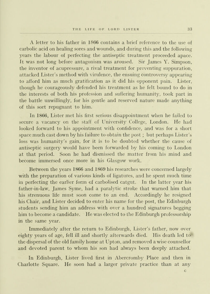 A letter to his father in 1866 contains a brief reference to the use of carbolic acid on healing sores and wounds, and during this and the following years the labour of perfecting the antiseptic treatment proceeded apace. It was not long before antagonism was aroused. Sir James Y. Simpson, the inventor of acupressure, a rival treatment for preventing suppuration, attacked Lister's method with virulence, the ensuing controversy appearing to afford him as much gratification as it did his opponent pain. Lister, though he courageously defended his treatment as he felt bound to do in the interests of both his profession and suffering humanity, took part in the battle unwillingly, for his gentle and reserved nature made anything of this sort repugnant to him. In 1866, Lister met his first serious disappointment when he failed to secure a vacancy on the staff of University College, London. He had looked forward to his appointment with confidence, and was for a short space much cast down by his failure to obtain the post ; but perhaps Lister's loss was humanity's gain, for it is to be doubted whether the cause of antiseptic surgery would have been forwarded by his coming to London at that period. Soon he had dismissed the matter from his mind and become immersed once more in his Glasgow work. Between the years 1866 and 1869 his researches were concerned largely with the preparation of various kinds of ligatures, and he spent much time in perfecting the earlier form of carbolised catgut. In the latter year his father-in-law, James Syme, had a paralytic stroke that warned him that his strenuous life must soon come to an end. Accordingly he resigned his Chair, and Lister decided to enter his name for the post, the Edinburgh students sending him an address with over a hundred signatures begging him to become a candidate. He was elected to the Edinburgh professorship in the same year. Immediately after the return to Edinburgh, Lister's father, now over eighty years of age, fell ill and shortly afterwards died. His death led to the dispersal of the old family home at Upton, and removed a wise counsellor and devoted parent to whom his son had always been deeply attached. In Edinburgh, Lister lived first in Abercromby Place and then in Charlotte Square. He soon had a larger private practice than at any c