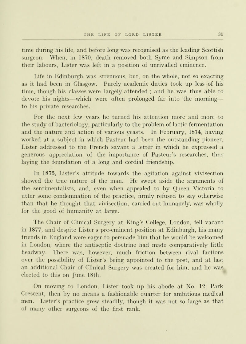 time during his life, and before long was recognised as the leading Scottish surgeon. When, in 1870, death removed both Syme and Simpson from their labours, Lister was left in a position of unrivalled eminence. Life in Edinburgh was strenuous, but, on the whole, not so exacting as it had been in Glasgow. Purely academic duties took up less of his time, though his classes were largely attended ; and he was thus able to devote his nights—which were often prolonged far into the morning— to his private researches. For the next few years he turned his attention more and more to the study of bacteriology, particularly to the problem of lactic fermentation and the nature and action of various yeasts. In February, 1874, having worked at a subject in which Pasteur had been the outstanding pioneer, Lister addressed to the French savant a letter in which he expressed a generous appreciation of the importance of Pasteur's researches, thus laying the foundation of a long and cordial friendship. In 1875, Lister's attitude towards the agitation against vivisection showed the true nature of the man. He swept aside the arguments of the sentimentalists, and, even when appealed to by Queen Victoria to utter some condemnation of the practice, firmly refused to say otherwise than that he thought that vivisection, carried out humanely, was wholly for the good of humanity at large. The Chair of Clinical Surgery at King's College, London, fell vacant in 1877, and despite Lister's pre-eminent position at Edinburgh, his many friends in England were eager to persuade him that he would be welcomed in London, where the antiseptic doctrine had made comparatively little headway. There was, however, much friction between rival factions over the possibility of Lister's being appointed to the post, and at last an additional Chair of Clinical Surgery was created for him, and he was elected to this on June 18th. On moving to London, Lister took up his abode at No. 12, Park Crescent, then by no means a fashionable quarter for ambitious medical men. Lister's practice grew steadily, though it was not so large as that of many other surgeons of the first rank.