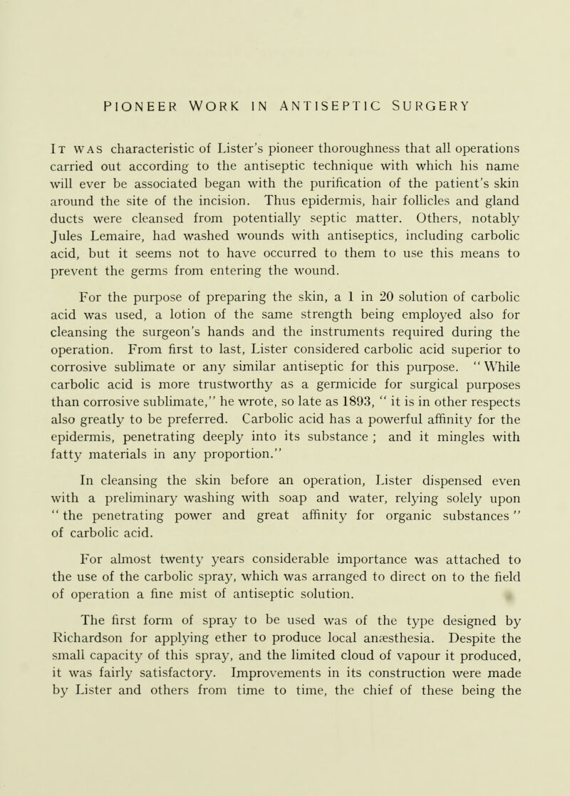 PIONEER WORK IN ANTISEPTIC SURGERY It was characteristic of Lister's pioneer thoroughness that all operations carried out according to the antiseptic technique with which his name will ever be associated began with the purification of the patient's skin around the site of the incision. Thus epidermis, hair follicles and gland ducts were cleansed from potentially septic matter. Others, notably Jules Lemaire, had washed wounds with antiseptics, including carbolic acid, but it seems not to have occurred to them to use this means to prevent the germs from entering the wound. For the purpose of preparing the skin, a 1 in 20 solution of carbolic acid was used, a lotion of the same strength being employed also for cleansing the surgeon's hands and the instruments required during the operation. From first to last, Lister considered carbolic acid superior to corrosive sublimate or any similar antiseptic for this purpose. While carbolic acid is more trustworthy as a germicide for surgical purposes than corrosive sublimate, he wrote, so late as 1893, it is in other respects also greatly to be preferred. Carbolic acid has a powerful affinity for the epidermis, penetrating deeply into its substance ; and it mingles with fatty materials in any proportion. In cleansing the skin before an operation, Lister dispensed even with a preliminary washing with soap and water, relying solely upon  the penetrating power and great affinity for organic substances  of carbolic acid. For almost twenty years considerable importance was attached to the use of the carbolic spray, which was arranged to direct on to the field of operation a fine mist of antiseptic solution. The first form of spray to be used was of the type designed by Richardson for applying ether to produce local anaesthesia. Despite the small capacity of this spray, and the limited cloud of vapour it produced, it was fairly satisfactory. Improvements in its construction were made by Lister and others from time to time, the chief of these being the