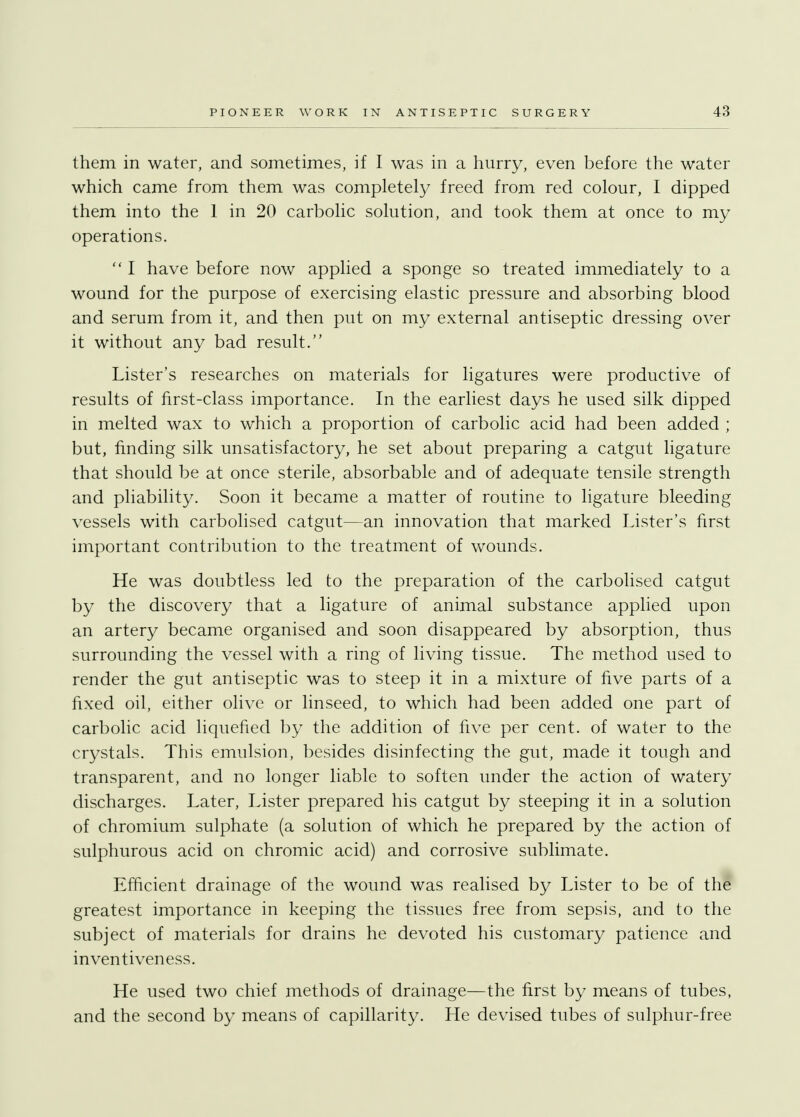 them in water, and sometimes, if I was in a hurry, even before the water which came from them was completely freed from red colour, I dipped them into the 1 in 20 carbolic solution, and took them at once to my operations.  I have before now applied a sponge so treated immediately to a wound for the purpose of exercising elastic pressure and absorbing blood and serum from it, and then put on my external antiseptic dressing over it without any bad result. Lister's researches on materials for ligatures were productive of results of first-class importance. In the earliest days he used silk dipped in melted wax to which a proportion of carbolic acid had been added ; but, finding silk unsatisfactory, he set about preparing a catgut ligature that should be at once sterile, absorbable and of adequate tensile strength and pliability. Soon it became a matter of routine to ligature bleeding vessels with carbolised catgut—an innovation that marked Lister's first important contribution to the treatment of wounds. He was doubtless led to the preparation of the carbolised catgut by the discovery that a ligature of animal substance applied upon an artery became organised and soon disappeared by absorption, thus surrounding the vessel with a ring of living tissue. The method used to render the gut antiseptic was to steep it in a mixture of five parts of a fixed oil, either olive or linseed, to which had been added one part of carbolic acid liquefied by the addition of five per cent, of water to the crystals. This emulsion, besides disinfecting the gut, made it tough and transparent, and no longer liable to soften under the action of watery discharges. Later, Lister prepared his catgut by steeping it in a solution of chromium sulphate (a solution of which he prepared by the action of sulphurous acid on chromic acid) and corrosive sublimate. Efficient drainage of the wound was realised by Lister to be of the greatest importance in keeping the tissues free from sepsis, and to the subject of materials for drains he devoted his customary patience and inventiveness. He used two chief methods of drainage—the first by means of tubes, and the second by means of capillarity. He devised tubes of sulphur-free