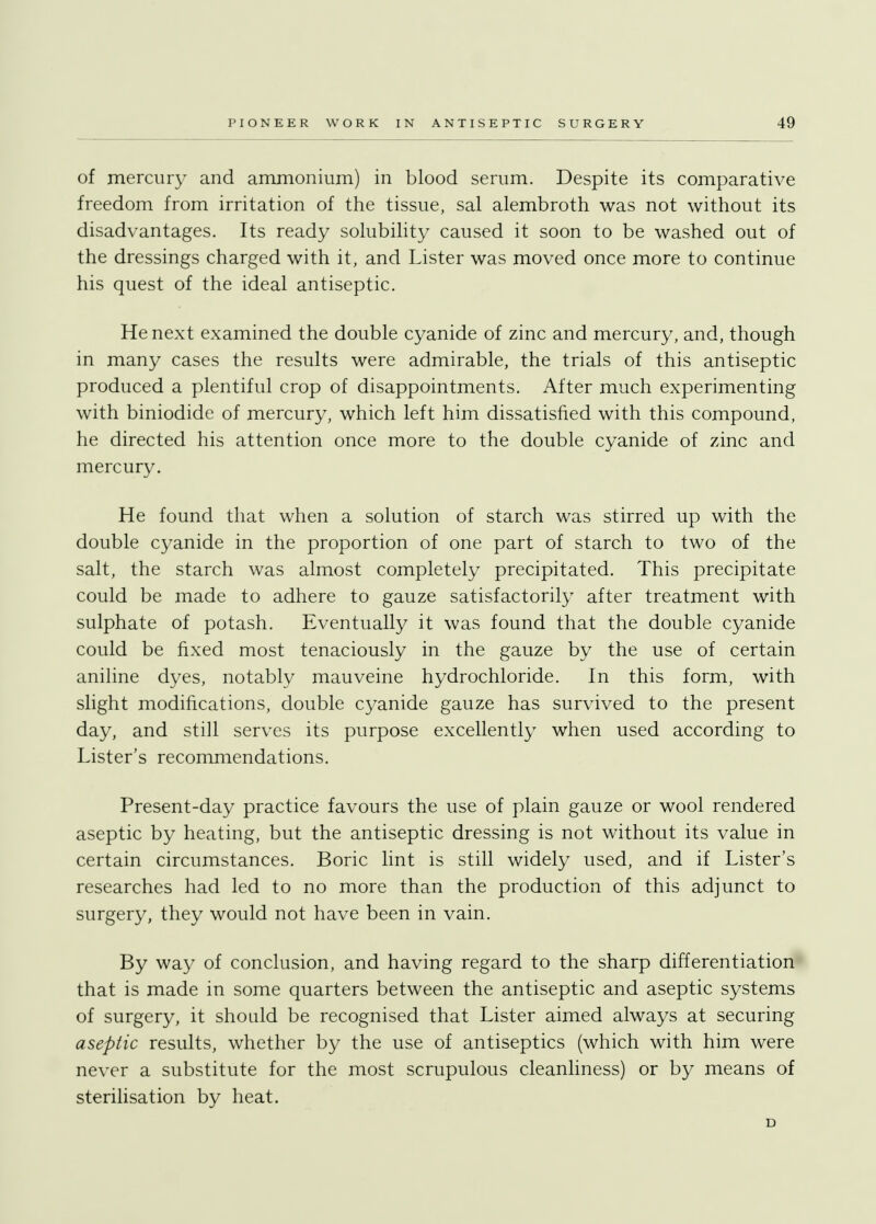 of mercury and ammonium) in blood serum. Despite its comparative freedom from irritation of the tissue, sal alembroth was not without its disadvantages. Its ready solubility caused it soon to be washed out of the dressings charged with it, and Lister was moved once more to continue his quest of the ideal antiseptic. He next examined the double cyanide of zinc and mercury, and, though in many cases the results were admirable, the trials of this antiseptic produced a plentiful crop of disappointments. After much experimenting with biniodide of mercury, which left him dissatisfied with this compound, he directed his attention once more to the double cyanide of zinc and mercury. He found that when a solution of starch was stirred up with the double cyanide in the proportion of one part of starch to two of the salt, the starch was almost completely precipitated. This precipitate could be made to adhere to gauze satisfactorily after treatment with sulphate of potash. Eventually it was found that the double cyanide could be fixed most tenaciously in the gauze by the use of certain aniline dyes, notably mauveine hydrochloride. In this form, with slight modifications, double cyanide gauze has survived to the present day, and still serves its purpose excellently when used according to Lister's recommendations. Present-day practice favours the use of plain gauze or wool rendered aseptic by heating, but the antiseptic dressing is not without its value in certain circumstances. Boric lint is still widely used, and if Lister's researches had led to no more than the production of this adjunct to surgery, they would not have been in vain. By way of conclusion, and having regard to the sharp differentiation that is made in some quarters between the antiseptic and aseptic systems of surgery, it should be recognised that Lister aimed always at securing aseptic results, whether by the use of antiseptics (which with him were never a substitute for the most scrupulous cleanliness) or by means of sterilisation by heat. D