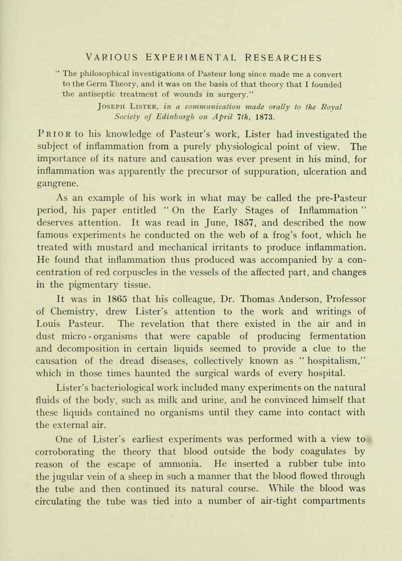 VARIOUS EXPERIMENTAL RESEARCHES  The philosophical investigations of Pasteur long since made me a convert to the Germ Theory, and it was on the basis of that theory that I founded the antiseptic treatment of wounds in surgery. Joseph Lister, in a communication made orally to the Royal Society of Edinburgh on April 1th, 1873. Prior to his knowledge of Pasteur's work, Lister had investigated the subject of inflammation from a purely physiological point of view. The importance of its nature and causation was ever present in his mind, for inflammation was apparently the precursor of suppuration, ulceration and gangrene. As an example of his work in what may be called the pre-Pasteur period, his paper entitled  On the Early Stages of Inflammation  deserves attention. It was read in June, 1857, and described the now famous experiments he conducted on the web of a frog's foot, which he treated with mustard and mechanical irritants to produce inflammation. He found that inflammation thus produced was accompanied by a con- centration of red corpuscles in the vessels of the affected part, and changes in the pigmentary tissue. It was in 1865 that his colleague, Dr. Thomas Anderson, Professor of Chemistry, drew Lister's attention to the work and writings of Louis Pasteur. The revelation that there existed in the air and in dust micro - organisms that were capable of producing fermentation and decomposition in certain liquids seemed to provide a clue to the causation of the dread diseases, collectively known as  hospitalism, which in those times haunted the surgical wards of every hospital. Lister's bacteriological work included many experiments on the natural fluids of the body, such as milk and urine, and he convinced himself that these liquids contained no organisms until they came into contact with the external air. One of Lister's earliest experiments was performed with a view to corroborating the theory that blood outside the body coagulates by reason of the escape of ammonia. He inserted a rubber tube into the jugular vein of a sheep in such a manner that the blood flowed through the tube and then continued its natural course. While the blood was circulating the tube was tied into a number of air-tight compartments