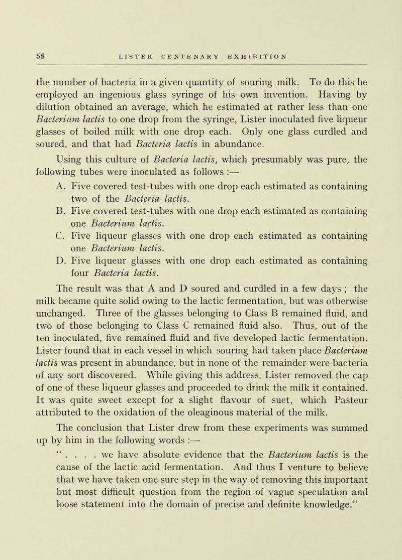 the number of bacteria in a given quantity of souring milk. To do this he employed an ingenious glass syringe of his own invention. Having by dilution obtained an average, which he estimated at rather less than one Bacterium lactis to one drop from the syringe, Lister inoculated five liqueur glasses of boiled milk with one drop each. Only one glass curdled and soured, and that had Bacteria lactis in abundance. Using this culture of Bacteria lactis, which presumably was pure, the following tubes were inoculated as follows :— A. Five covered test-tubes with one drop each estimated as containing two of the Bacteria lactis. B. Five covered test-tubes with one drop each estimated as containing one Bacterium lactis. C. Five liqueur glasses with one drop each estimated as containing one Bacterium lactis. D. Five liqueur glasses with one drop each estimated as containing four Bacteria lactis. The result was that A and D soured and curdled in a few days ; the milk became quite solid owing to the lactic fermentation, but was otherwise unchanged. Three of the glasses belonging to Class B remained fluid, and two of those belonging to Class C remained fluid also. Thus, out of the ten inoculated, five remained fluid and five developed lactic fermentation. Lister found that in each vessel in which souring had taken place Bacterium lactis was present in abundance, but in none of the remainder were bacteria of any sort discovered. While giving this address, Lister removed the cap of one of these liqueur glasses and proceeded to drink the milk it contained. It was quite sweet except for a slight flavour of suet, which Pasteur attributed to the oxidation of the oleaginous material of the milk. The conclusion that Lister drew from these experiments was summed up by him in the following words :—  . . . .we have absolute evidence that the Bacterium lactis is the cause of the lactic acid fermentation. And thus I venture to believe that we have taken one sure step in the way of removing this important but most difficult question from the region of vague speculation and loose statement into the domain of precise and definite knowledge.