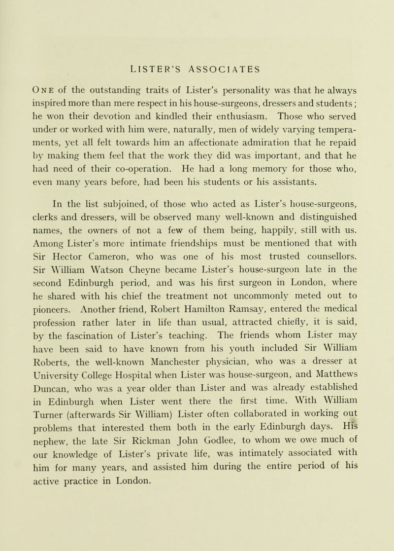 LISTER'S ASSOCIATES One of the outstanding traits of Lister's personality was that he always inspired more than mere respect in his house-surgeons, dressers and students; he won their devotion and kindled their enthusiasm. Those who served under or worked with him were, naturally, men of widely varying tempera- ments, yet all felt towards him an affectionate admiration that he repaid by making them feel that the work they did was important, and that he had need of their co-operation. He had a long memory for those who, even many years before, had been his students or his assistants. In the list subjoined, of those who acted as Lister's house-surgeons, clerks and dressers, will be observed many well-known and distinguished names, the owners of not a few of them being, happily, still with us. Among Lister's more intimate friendships must be mentioned that with Sir Hector Cameron, who was one of his most trusted counsellors. Sir William Watson Cheyne became Lister's house-surgeon late in the second Edinburgh period, and was his first surgeon in London, where he shared with his chief the treatment not uncommonly meted out to pioneers. Another friend, Robert Hamilton Ramsay, entered the medical profession rather later in life than usual, attracted chiefly, it is said, by the fascination of Lister's teaching. The friends whom Lister may have been said to have known from his youth included Sir William Roberts, the well-known Manchester physician, who was a dresser at University College Hospital when Lister was house-surgeon, and Matthews Duncan, who was a year older than Lister and was already established in Edinburgh when Lister went there the first time. With William Turner (afterwards Sir William) Lister often collaborated in working out problems that interested them both in the early Edinburgh days. His nephew, the late Sir Rickman John Godlee, to whom we owe much of our knowledge of Lister's private life, was intimately associated with him for many years, and assisted him during the entire period of his active practice in London.