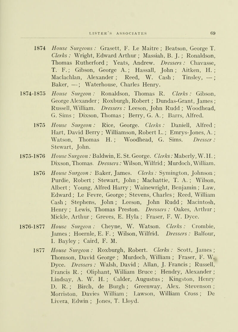 1874 House Surgeons : Grasett, F. Le Maitre ; Beatson, George T. Clerks : Wright, Edward Arthur ; Massiah, B. J. ; Ronaldson, Thomas Rutherford; Yeats, Andrew. Dressers : Chavasse, T. F.; Gibson, George A. ; Hassall, John ; Aitken, H. ; Maclachlan, Alexander ; Reed, W. Cash ; Tinsley, —; Baker, —; Waterhouse, Charles Henry. 1874- 1875 House Surgeon : Ronaldson, Thomas R. Clerks : Gibson, George Alexander; Roxburgh, Robert ; Dundas-Grant, James ; Russell, William. Dressers : Leeson, John Rudd ; Woodhead, G. Sims ; Dixson, Thomas ; Berry, G. A.; Barrs, Alfred. 1875 House Surgeon : Rice, George. Clerks : Daniell, Alfred ; Hart, David Berry; Williamson, Robert L.; Emrys-Jones, A. ; Watson, Thomas H. ; Woodhead, G. Sims. Dresser: Stewart, John. 1875- 1876 House Surgeon: Baldwin, E. St. George. Clerks: Maberly, W. H.; Dixson, Thomas. Dressers: Wilson, Wilfrid; Murdoch, William. 1876 House Surgeon : Baker, James. Clerks : Symington, Johnson ; Purdie, Robert; Stewart, John; Machattie, T. A. ; Wilson, Albert; Young, Alfred Harry ; Wainewright, Benjamin ; Law, Edward; Le Fevre, George; Stevens, Charles; Reed, William Cash; Stephens, John; Leeson, John Rudd; Macintosh, Henry ; Lewis, Thomas Preston. Dressers : Oakes, Arthur ; Mickle, Arthur ; Greves, E. Hyla ; Fraser, F. W. Dyce. 1876- 1877 House Surgeon : Cheyne, W. Watson. Clerks: Crombie, James ; Hoernle, E. F. ; Wilson, Wilfrid. Dressers : Balfour, I. Bayley ; Caird, F. M. 1877 House Surgeon : Roxburgh, Robert. Clerks : Scott, James ; Thomson, David George ; Murdoch, William ; Fraser, F. W. Dyce. Dressers : Walsh, David ; Allan, J. Francis ; Russell, Francis R, ; Oliphant, William Bruce ; Hendry, Alexander ; Lindsay, A. W. H. ; Calder, Augustus ; Kingston, Henry D. R. ; Birch, de Burgh ; Greenway, Alex. Stevenson ; Morriston, Davies William ; Lawson, William Cross ; De Livera, Edwin ; Jones, T. Lloyd.