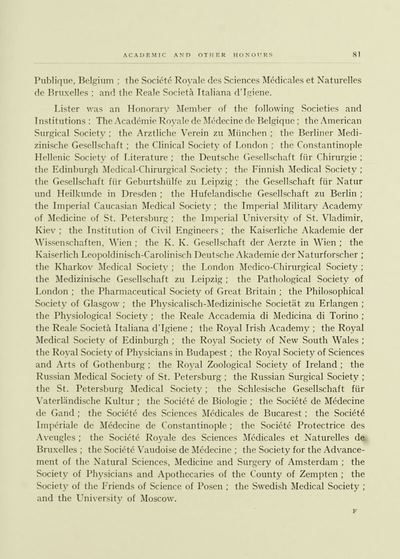 ACADEMIC AND OTHER HONOURS SI Publique, Belgium ; the Societe Royale des Sciences Medicales et Naturelles de Bruxelles ; and the Reale Societa Italiana dTgiene. Lister was an Honorary Member of the following Societies and Institutions : The Academie Royale de Medecine de Belgique ; the American Surgical Society ; the Arztliche Verein zu Miinchen ; the Berliner Medi- zinische Gesellschaft ; the Clinical Society of London ; the Constantinople Hellenic Society of Literature ; the Deutsche Gesellschaft fur Chirurgie ; the Edinburgh Medical-Chirurgical Society ; the Finnish Medical Society ; the Gesellschaft fiir Geburtshiilfe zu Leipzig ; the Gesellschaft fur Natur und Heilkunde in Dresden ; the Hufelandische Gesellschaft zu Berlin ; the Imperial Caucasian Medical Society ; the Imperial Military Academy of Medicine of St. Petersburg ; the Imperial University of St. Vladimir, Kiev ; the Institution of Civil Engineers ; the Kaiserliche Akademie der Wissenschaften, Wien ; the K. K. Gesellschaft der Aerzte in Wien ; the Kaiserlich Leopoldinisch-Carolinisch Deutsche Akademie der Naturforscher ; the Kharkov Medical Society ; the London Medico-Chirurgical Society ; the Medizinische Gesellschaft zu Leipzig ; the Pathological Society of London ; the Pharmaceutical Society of Great Britain ; the Philosophical Society of Glasgow ; the Physicalisch-Medizinische Societat zu Erlangen ; the Physiological Society ; the Reale Accademia di Medicina di Torino ; the Reale Societa Italiana dTgiene ; the Royal Irish Academy ; the Royal Medical Society of Edinburgh ; the Royal Society of New South Wales ; the Royal Society of Physicians in Budapest ; the Royal Society of Sciences and Arts of Gothenburg ; the Royal Zoological Society of Ireland ; the Russian Medical Society of St. Petersburg ; the Russian Surgical Society ; the St. Petersburg Medical Society ; the Schlesische Gesellschaft fiir Vaterlandische Kultur ; the Societe de Biologie ; the Societe de Medecine de Gand ; the Societe des Sciences Medicales de Bucarest ; the Societe Imperiale de Medecine de Constantinople ; the Societe Protectrice des Aveugles ; the Societe Royale des Sciences Medicales et Naturelles de Bruxelles ; the Societe Vaudoise de Medecine ; the Society for the Advance- ment of the Natural Sciences, Medicine and Surgery of Amsterdam ; the Society of Physicians and Apothecaries of the County of Zempten ; the Society of the Friends of Science of Posen ; the Swedish Medical Society ; and the University of Moscow. F