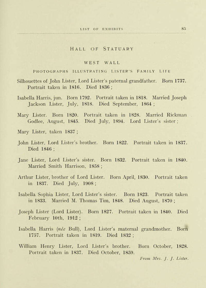 Hall of Statuary west WALL PHOTOGRAPHS ILLUSTRATING LISTER'S FAMILY LIFE Silhouettes of John Lister, Lord Lister's paternal grandfather. Born 1737. Portrait taken in 1816. Died 1836 ; Isabella Harris, jun. Born 1792. Portrait taken in 1818. Married Joseph Jackson Lister, July, 1818. Died September, 1864 ; Mary Lister. Born 1820. Portrait taken in 1828. Married Rickman Godlee, August, 1845. Died July, 1894. Lord Lister's sister ; Mary Lister, taken 1837 ; John Lister, Lord Lister's brother. Born 1822. Portrait taken in 1837. Died 1846 ; Jane Lister, Lord Lister's sister. Born 1832. Portrait taken in 1840. Married Smith Harrison, 1858 ; Arthur Lister, brother of Lord Lister. Born April, 1830. Portrait taken in 1837. Died July, 1908 ; Isabella Sophia Lister, Lord Lister's sister. Born 1823. Portrait taken in 1833. Married M. Thomas Tim, 1848. Died August, 1870 ; Joseph Lister (Lord Lister). Born 1827. Portrait taken in 1840. Died February 10th, 1912 ; Isabella Harris (nee Bull), Lord Lister's maternal grandmother. Born 1757. Portrait taken in 1819. Died 1832 ; William Henry Lister, Lord Lister's brother. Born October, 1828. Portrait taken in 1837. Died October, 1859. From Mrs. J. J. Lister.