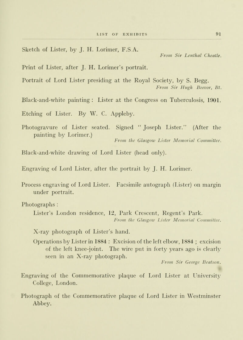 Sketch of Lister, by J. H. Lorimer, F.S.A. From Sir Lenthal Cheatle. Print of Lister, after J. H. Lorimer's portrait. Portrait of Lord Lister presiding at the Royal Society, by S. Begg. From Sir Hugh Beevor, Bt. Black-and-white painting : Lister at the Congress on Tuberculosis, 1901. Etching of Lister. By W. C. Appleby. Photogravure of Lister seated. Signed Joseph Lister. (After the painting by Lorimer.) From the Glasgow Lister Memorial Committee. Black-and-white drawing of Lord Lister (head only). Engraving of Lord Lister, after the portrait by J. H. Lorimer. Process engraving of Lord Lister. Facsimile autograph (Lister) on margin under portrait. Photographs : Lister's London residence, 12, Park Crescent, Regent's Park. From the Glasgow Lister Memorial Committee. X-ray photograph of Lister's hand. Operations by Lister in 1884 : Excision of the left elbow, 1884 ; excision of the left knee-joint. The wire put in forty years ago is clearly seen in an X-ray photograph. From Sir George Beatson. Engraving of the Commemorative plaque of Lord Lister at University College, London. Photograph of the Commemorative plaque of Lord Lister in Westminster Abbey.