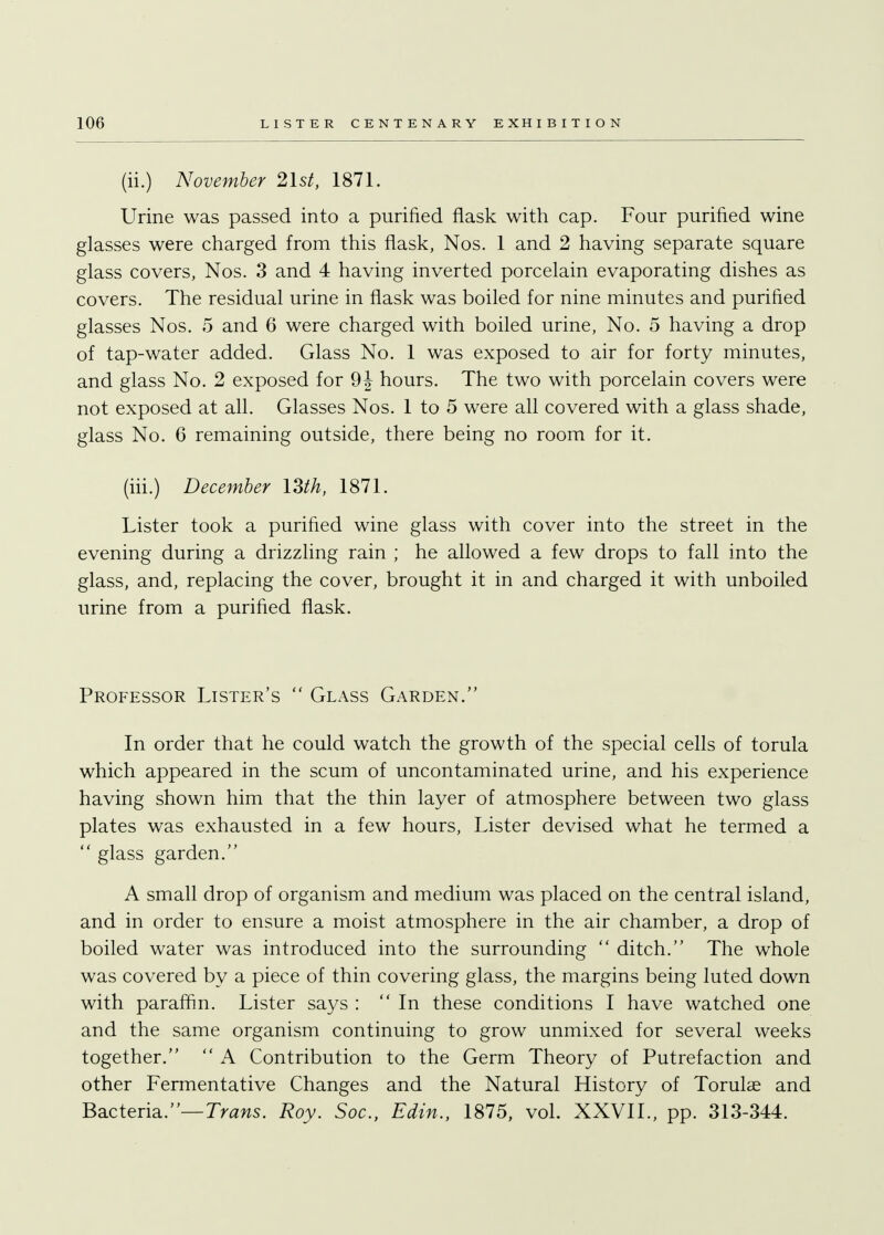 (ii.) November 21s/, 1871. Urine was passed into a purified flask with cap. Four purified wine glasses were charged from this flask, Nos. 1 and 2 having separate square glass covers, Nos. 3 and 4 having inverted porcelain evaporating dishes as covers. The residual urine in flask was boiled for nine minutes and purified glasses Nos. 5 and 6 were charged with boiled urine, No. 5 having a drop of tap-water added. Glass No. 1 was exposed to air for forty minutes, and glass No. 2 exposed for hours. The two with porcelain covers were not exposed at all. Glasses Nos. 1 to 5 were all covered with a glass shade, glass No. 6 remaining outside, there being no room for it. (hi.) December 13th, 1871. Lister took a purified wine glass with cover into the street in the evening during a drizzling rain ; he allowed a few drops to fall into the glass, and, replacing the cover, brought it in and charged it with unboiled urine from a purified flask. Professor Lister's  Glass Garden. In order that he could watch the growth of the special cells of torula which appeared in the scum of uncontaminated urine, and his experience having shown him that the thin layer of atmosphere between two glass plates was exhausted in a few hours, Lister devised what he termed a  glass garden. A small drop of organism and medium was placed on the central island, and in order to ensure a moist atmosphere in the air chamber, a drop of boiled water was introduced into the surrounding  ditch. The whole was covered by a piece of thin covering glass, the margins being luted down with paraffin. Lister says : In these conditions I have watched one and the same organism continuing to grow unmixed for several weeks together.  A Contribution to the Germ Theory of Putrefaction and other Fermentative Changes and the Natural History of Torulae and Bacteria.— Trans. Roy. Soc, Edin., 1875, vol. XXVII., pp. 313-344.