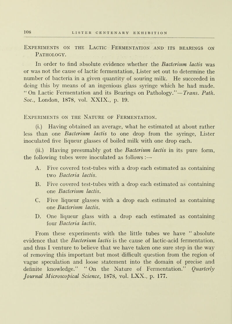 Experiments on the Lactic Fermentation and its bearings on Pathology. In order to find absolute evidence whether the Bacterium lactis was or was not the cause of lactic fermentation, Lister set out to determine the number of bacteria in a given quantity of souring milk. He succeeded in doing this by means of an ingenious glass syringe which he had made. On Lactic Fermentation and its Bearings on Pathology.—Trans. Path. Soc, London, 1878, vol. XXIX., p. 19. Experiments on the Nature of Fermentation. (i.) Having obtained an average, what he estimated at about rather less than one Bacterium lactis to one drop from the syringe, Lister inoculated five liqueur glasses of boiled milk with one drop each. (ii.) Having presumably got the Bacterium lactis in its pure form, the following tubes were inoculated as follows :— A. Five covered test-tubes with a drop each estimated as containing two Bacteria lactis. B. Five covered test-tubes with a drop each estimated as containing one Bacterium lactis. C. Five liqueur glasses with a drop each estimated as containing one Bacterium lactis. D. One liqueur glass with a drop each estimated as containing four Bacteria lactis. From these experiments with the little tubes we have  absolute evidence that the Bacterium lactis is the cause of lactic-acid fermentation, and thus I venture to believe that we have taken one sure step in the way of removing this important but most difficult question from the region of vague speculation and loose statement into the domain of precise and definite knowledge.  On the Nature of Fermentation. Quarterly Journal Microscopical Science, 1878, vol. LXX.. p. 177.