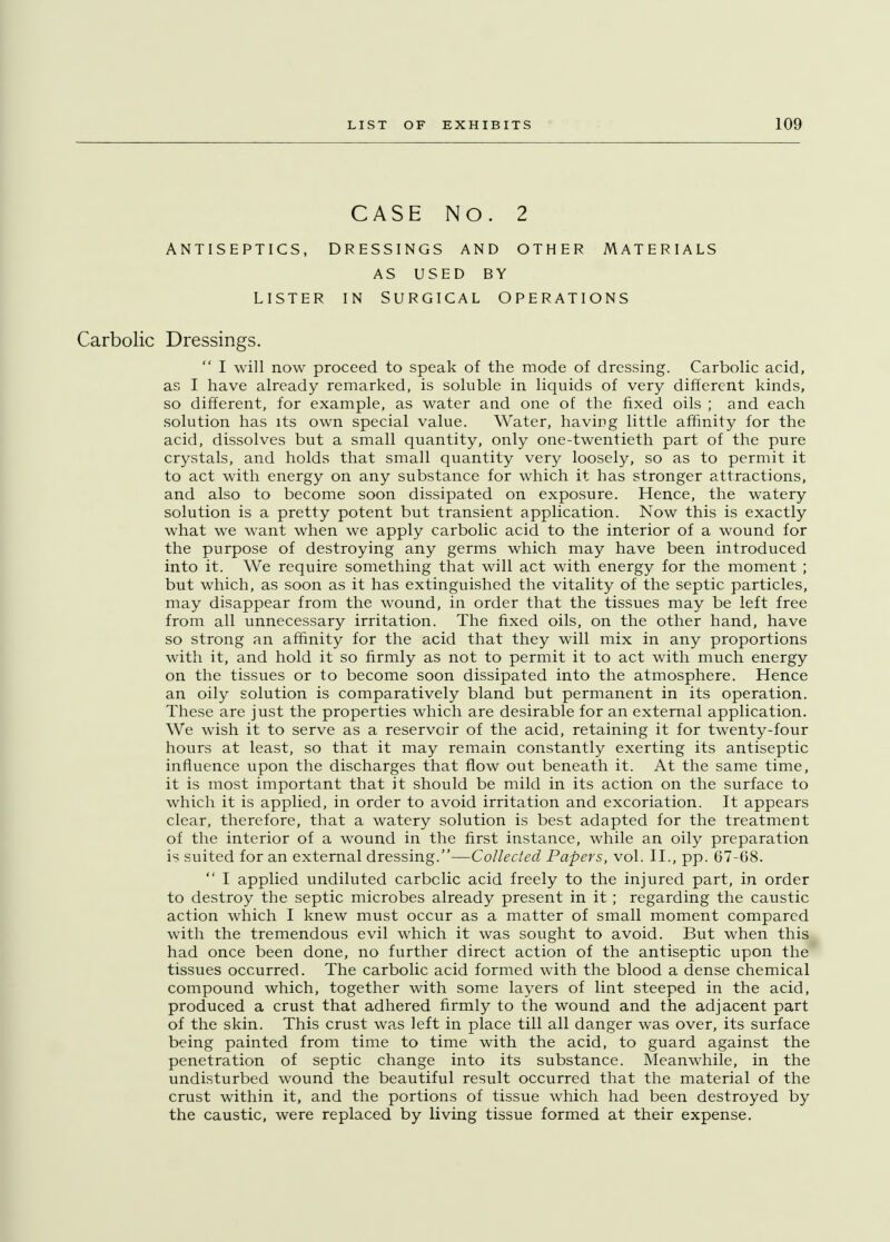 CASE NO. 2 ANTISEPTICS, DRESSINGS AND OTHER MATERIALS AS USED BY LISTER IN SURGICAL OPERATIONS Carbolic Dressings.  I will now proceed to speak of the mode of dressing. Carbolic acid, as I have already remarked, is soluble in liquids of very different kinds, so different, for example, as water and one of the fixed oils ; and each solution has its own special value. Water, having little affinity for the acid, dissolves but a small quantity, only one-twentieth part of the pure crystals, and holds that small quantity very loosely, so as to permit it to act with energy on any substance for which it has stronger attractions, and also to become soon dissipated on exposure. Hence, the watery solution is a pretty potent but transient application. Now this is exactly what we want when we apply carbolic acid to the interior of a wound for the purpose of destroying any germs which may have been introduced into it. We require something that will act with energy for the moment ; but which, as soon as it has extinguished the vitality of the septic particles, may disappear from the wound, in order that the tissues may be left free from all unnecessary irritation. The fixed oils, on the other hand, have so strong an affinity for the acid that they will mix in any proportions with it, and hold it so firmly as not to permit it to act with much energy on the tissues or to become soon dissipated into the atmosphere. Hence an oily solution is comparatively bland but permanent in its operation. These are just the properties which are desirable for an external application. We wish it to serve as a reservoir of the acid, retaining it for twenty-four hours at least, so that it may remain constantly exerting its antiseptic influence upon the discharges that flow out beneath it. At the same time, it is most important that it should be mild in its action on the surface to which it is applied, in order to avoid irritation and excoriation. It appears clear, therefore, that a watery solution is best adapted for the treatment of the interior of a wound in the first instance, while an oily preparation is suited for an external dressing.—Collected Papers, vol. II., pp. 67-68.  I applied undiluted carbolic acid freely to the injured part, in order to destroy the septic microbes already present in it; regarding the caustic action which I knew must occur as a matter of small moment compared with the tremendous evil which it was sought to avoid. But when this had once been done, no further direct action of the antiseptic upon the tissues occurred. The carbolic acid formed with the blood a dense chemical compound which, together with some layers of lint steeped in the acid, produced a crust that adhered firmly to the wound and the adjacent part of the skin. This crust was left in place till all danger was over, its surface being painted from time to time with the acid, to guard against the penetration of septic change into its substance. Meanwhile, in the undisturbed wound the beautiful result occurred that the material of the crust within it, and the portions of tissue which had been destroyed by the caustic, were replaced by living tissue formed at their expense.